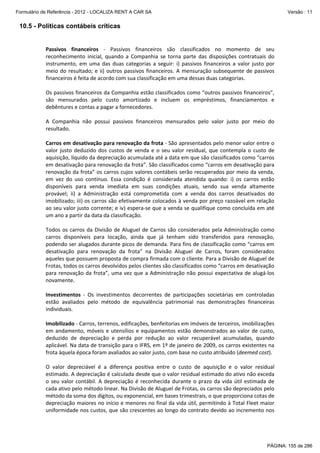 Formulário de Referência - 2012 - LOCALIZA RENT A CAR SA

Versão : 11

10.5 - Políticas contábeis críticas
 
Passivos  financeiros  ‐  Passivos  financeiros  são  classificados  no  momento  de  seu 
reconhecimento  inicial,  quando  a  Companhia  se  torna  parte  das  disposições  contratuais  do 
instrumento,  em  uma  das  duas  categorias  a  seguir:  i)  passivos  financeiros  a  valor  justo  por 
meio  do  resultado;  e  ii)  outros  passivos  financeiros.  A  mensuração  subsequente  de  passivos 
financeiros é feita de acordo com sua classificação em uma dessas duas categorias. 
 
Os passivos financeiros da Companhia estão classificados como “outros passivos financeiros”, 
são  mensurados  pelo  custo  amortizado  e  incluem  os  empréstimos,  financiamentos  e 
debêntures e contas a pagar a fornecedores. 
 
A  Companhia  não  possui  passivos  financeiros  mensurados  pelo  valor  justo  por  meio  do 
resultado. 
 
Carros em desativação para renovação da frota ‐ São apresentados pelo menor valor entre o 
valor  justo  deduzido  dos  custos  de  venda  e  o  seu  valor  residual,  que  contempla  o  custo  de 
aquisição, líquido da depreciação acumulada até a data em que são classificados como “carros 
em desativação para renovação da frota”. São classificados como “carros em desativação para 
renovação da frota” os carros cujos valores contábeis serão recuperados por meio da venda, 
em  vez  do  uso  contínuo.  Essa  condição  é  considerada  atendida  quando:  i)  os  carros  estão 
disponíveis  para  venda  imediata  em  suas  condições  atuais,  sendo  sua  venda  altamente 
provável;  ii)  a  Administração  está  comprometida  com  a  venda  dos  carros  desativados  do 
imobilizado; iii) os carros são efetivamente colocados à venda por preço razoável em relação 
ao seu valor justo corrente; e iv) espera‐se que a venda se qualifique como concluída em até 
um ano a partir da data da classificação. 
 
Todos  os  carros  da  Divisão  de  Aluguel  de  Carros  são  considerados  pela  Administração  como 
carros  disponíveis  para  locação,  ainda  que  já  tenham  sido  transferidos  para  renovação, 
podendo ser alugados durante picos de demanda. Para fins de classificação como “carros em 
desativação  para  renovação  da  frota”  na  Divisão  Aluguel  de  Carros,  foram  considerados 
aqueles que possuem proposta de compra firmada com o cliente. Para a Divisão de Aluguel de 
Frotas, todos os carros devolvidos pelos clientes são classificados como “carros em desativação 
para  renovação  da  frota”,  uma  vez  que  a  Administração  não  possui  expectativa  de  alugá‐los 
novamente. 
 
Investimentos  ‐  Os  investimentos  decorrentes  de  participações  societárias  em  controladas 
estão  avaliados  pelo  método  de  equivalência  patrimonial  nas  demonstrações  financeiras 
individuais. 
 
Imobilizado ‐ Carros, terrenos, edificações, benfeitorias em imóveis de terceiros, imobilizações 
em  andamento,  móveis  e  utensílios  e  equipamentos  estão  demonstrados  ao  valor  de  custo, 
deduzido  de  depreciação  e  perda  por  redução  ao  valor  recuperável  acumuladas,  quando 
aplicável. Na data de transição para o IFRS, em 1º de janeiro de 2009, os carros existentes na 
frota àquela época foram avaliados ao valor justo, com base no custo atribuído (deemed cost). 
 
O  valor  depreciável  é  a  diferença  positiva  entre  o  custo  de  aquisição  e  o  valor  residual 
estimado. A depreciação é calculada desde que o valor residual estimado do ativo não exceda 
o  seu  valor  contábil.  A  depreciação  é  reconhecida  durante  o  prazo  da  vida  útil  estimada  de 
cada ativo pelo método linear. Na Divisão de Aluguel de Frotas, os carros são depreciados pelo 
método da soma dos dígitos, ou exponencial, em bases trimestrais, o que proporciona cotas de 
depreciação maiores no início e menores no final da vida útil, permitindo à Total Fleet maior 
uniformidade nos custos, que são crescentes ao longo do contrato devido ao incremento nos 

PÁGINA: 155 de 286

 