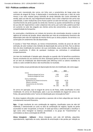 Formulário de Referência - 2012 - LOCALIZA RENT A CAR SA

Versão : 11

10.5 - Políticas contábeis críticas
custos  com  manutenção  dos  carros,  em  linha  com  a  característica  de  longo  prazo  dos 
contratos  do  aluguel  de  frotas.  A  depreciação  é  reconhecida  de  modo  que  o  valor  do  custo 
menos  o  seu  valor  residual  (preço  estimado  de  venda  deduzido  dos  custos  estimados  de 
venda), após sua vida útil, seja integralmente baixado. Caso o valor a depreciar dos carros seja 
subestimado, o valor residual dos carros ficaria superior ao valor de mercado, o que levaria ao 
reconhecimento de perda quando da venda dos mesmos ou ajustes extraordinários ao longo 
da sua vida útil. Superestimar o valor a depreciar dos carros, por outro lado, poderia acarretar 
em  aumento  no  valor  dos  aluguéis  aos  clientes  acima  dos  concorrentes,  o  que  reduziria  a 
competitividade da Companhia. 
 
As  construções  e  benfeitorias  em  imóveis  de  terceiros  são  amortizadas  durante  o  prazo  de 
vigência do contrato de locação. Ativos adquiridos por meio de arrendamento financeiro são 
depreciados pela vida útil esperada da mesma forma que os ativos próprios. Os terrenos e as 
construções em andamento não são depreciados. 
 
A  Localiza  e  Total  Fleet  efetuam,  ao  menos  trimestralmente,  revisões  do  prazo  de  vida  útil 
estimada, do valor residual e dos métodos de depreciação dos carros da frota. Para os demais 
bens do ativo imobilizado da Localiza e de suas controladas, essas revisões são efetuadas ao 
menos  anualmente.  O  efeito  de  quaisquer  mudanças  nas  estimativas  é  contabilizado 
prospectivamente. 
 
Um  item  do  imobilizado  é  baixado  após  alienação  ou  quando  não  há  benefícios  econômicos 
futuros resultantes do uso contínuo do ativo. Quaisquer ganhos ou perdas na venda ou baixa 
de  um  item  do  imobilizado  são  determinados  pela  diferença  entre  os  valores  recebidos  na 
venda e o valor contábil do ativo e são reconhecidos no resultado. 
 
 

As taxas médias anuais ponderadas de depreciação dos bens do imobilizado, são como segue: 
 
 
Carros: 
         Divisão de Aluguel de Carros 
         Divisão de Aluguel de Frotas 

 
 
 
 

 

 

 

 

 

Outros imobilizados: 
    Benfeitorias em imóveis de terceiros     
    Móveis e utensílios 
    Equipamentos de informática 
    Outros 

 
 

 
19,6% 
10% 
20% 
4% ‐ 10% 

 
 

 
16,7% 
10% 
20% 
4% ‐ 10% 

 
 

2011 
 

 
2010 
   
4,9%   
5,2% 
11,7%   
10,3% 

 
 

 
Os  carros  em  operação,  seja  no  aluguel  de  carros  ou  de  frotas,  estão  classificados  no  ativo 
imobilizado.  Os  carros  em  desativação,  após  o  uso  nas  atividades  de  aluguel  de  carros  e  de 
frotas, são apresentados como “carros em desativação para renovação da frota”. 
 
Os ativos tangíveis oferecidos como garantias a passivos são os bens adquiridos por meio de 
arrendamento mercantil financeiro. 
 
Ágio  ‐  O  ágio  resultante  de  uma  combinação  de  negócios,  classificados  como  de  vida  útil 
indefinida,  é  demonstrado  ao  custo  na  data  da  combinação  do  negócio,  líquido  da  perda 
acumulada no valor recuperável, se houver. A razão que levou a administração a classificar o 
ágio  como  ativo  intangível  no  balanço  consolidado  e  no  grupo  de  “investimentos”  na 
controladora se deve a orientação do ICPC 09. 
 
Ativos  Intangíveis  ‐  Software  ‐  Ativos  intangíveis,  com  vida  útil  definida,  adquiridos 
separadamente, registrados ao custo, deduzido da amortização e das perdas por redução ao 

PÁGINA: 156 de 286

 