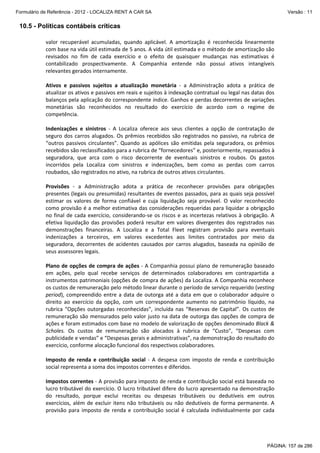 Formulário de Referência - 2012 - LOCALIZA RENT A CAR SA

Versão : 11

10.5 - Políticas contábeis críticas
valor  recuperável  acumuladas,  quando  aplicável.  A  amortização  é  reconhecida  linearmente 
com base na vida útil estimada de 5 anos. A vida útil estimada e o método de amortização são 
revisados  no  fim  de  cada  exercício  e  o  efeito  de  quaisquer  mudanças  nas  estimativas  é 
contabilizado  prospectivamente.  A  Companhia  entende  não  possui  ativos  intangíveis 
relevantes gerados internamente. 
 
Ativos  e  passivos  sujeitos  a  atualização  monetária  ‐  a  Administração  adota  a  prática  de 
atualizar os ativos e passivos em reais e sujeitos à indexação contratual ou legal nas datas dos 
balanços pela aplicação do correspondente índice. Ganhos e perdas decorrentes de variações 
monetárias  são  reconhecidos  no  resultado  do  exercício  de  acordo  com  o  regime  de 
competência. 
 
Indenizações  e  sinistros  ‐  A  Localiza  oferece  aos  seus  clientes  a  opção  de  contratação  de 
seguro  dos  carros  alugados.  Os  prêmios  recebidos  são  registrados  no  passivo,  na  rubrica  de 
“outros  passivos  circulantes”.  Quando  as  apólices  são  emitidas  pela  seguradora,  os  prêmios 
recebidos são reclassificados para a rubrica de “fornecedores” e, posteriormente, repassados à 
seguradora,  que  arca  com  o  risco  decorrente  de  eventuais  sinistros  e  roubos.  Os  gastos 
incorridos  pela  Localiza  com  sinistros  e  indenizações,  bem  como  as  perdas  com  carros 
roubados, são registrados no ativo, na rubrica de outros ativos circulantes. 
 
Provisões  ‐  a  Administração  adota  a  prática  de  reconhecer  provisões  para  obrigações 
presentes (legais ou presumidas) resultantes de eventos passados, para as quais seja possível 
estimar  os  valores  de  forma  confiável  e  cuja  liquidação  seja  provável.  O  valor  reconhecido 
como provisão é a melhor estimativa das considerações requeridas para liquidar a obrigação 
no  final  de  cada  exercício,  considerando‐se  os  riscos  e  as  incertezas  relativos  à  obrigação.  A 
efetiva  liquidação  das  provisões  poderá  resultar  em  valores  divergentes  dos  registrados  nas 
demonstrações  financeiras.  A  Localiza  e  a  Total  Fleet  registram  provisão  para  eventuais 
indenizações  a  terceiros,  em  valores  excedentes  aos  limites  contratados  por  meio  da 
seguradora,  decorrentes  de  acidentes  causados  por  carros  alugados,  baseada  na  opinião  de 
seus assessores legais. 
 
Plano de opções de compra de ações ‐ A Companhia possui plano de remuneração baseado 
em  ações,  pelo  qual  recebe  serviços  de  determinados  colaboradores  em  contrapartida  a 
instrumentos patrimoniais (opções de compra de ações) da Localiza. A Companhia reconhece 
os custos de remuneração pelo método linear durante o período de serviço requerido (vesting 
period),  compreendido  entre  a  data  de  outorga  até  a  data  em  que  o  colaborador  adquire  o 
direito  ao  exercício  da  opção,  com  um  correspondente  aumento  no  patrimônio  líquido,  na 
rubrica  “Opções  outorgadas  reconhecidas”,  incluída  nas  “Reservas  de  Capital”.  Os  custos  de 
remuneração são mensurados pelo valor justo na data de outorga das opções de compra de 
ações e foram estimados com base no modelo de valorização de opções denominado Black & 
Scholes.  Os  custos  de  remuneração  são  alocados  à  rubrica  de  “Custo”,  “Despesas  com 
publicidade e vendas” e “Despesas gerais e administrativas”, na demonstração do resultado do 
exercício, conforme alocação funcional dos respectivos colaboradores.  
 
Imposto  de  renda  e  contribuição  social  ‐  A  despesa  com  imposto  de  renda  e  contribuição 
social representa a soma dos impostos correntes e diferidos. 
 
Impostos correntes ‐ A provisão para imposto de renda e contribuição social está baseada no 
lucro tributável do exercício. O lucro tributável difere do lucro apresentado na demonstração 
do  resultado,  porque  exclui  receitas  ou  despesas  tributáveis  ou  dedutíveis  em  outros 
exercícios,  além  de  excluir  itens  não  tributáveis  ou  não  dedutíveis  de  forma  permanente.  A 
provisão  para  imposto  de  renda  e  contribuição  social  é  calculada  individualmente  por  cada 

PÁGINA: 157 de 286

 