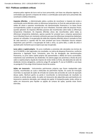Formulário de Referência - 2012 - LOCALIZA RENT A CAR SA

Versão : 11

10.5 - Políticas contábeis críticas
empresa pelos regimes do lucro real ou lucro presumido, com base nas alíquotas vigentes. As 
controladas que apuram o imposto de renda e a contribuição social pelo lucro presumido não 
constituem créditos tributários. 
 
 

Impostos  diferidos  ‐  a  Administração  adota  a  prática  de  reconhecer  o  imposto  de  renda  e 
contribuição social diferidos sobre as diferenças temporárias no final de cada período entre os 
saldos  de  ativos  e  passivos  reconhecidos  nas  demonstrações  financeiras  e  as  bases  fiscais 
correspondentes  usadas  na  apuração  do  lucro  tributável,  incluindo  saldo  de  prejuízos  fiscais, 
quando aplicável. Os impostos diferidos passivos são reconhecidos sobre todas as diferenças 
temporárias  tributáveis.  Os  impostos  diferidos  ativos  são  reconhecidos  sobre  todas  as 
diferenças  temporárias  dedutíveis,  apenas  quando  for  provável  que  a  empresa  apresentará 
lucro tributável futuro em montante suficiente para que tais diferenças temporárias dedutíveis 
possam ser utilizadas. A recuperação do saldo dos impostos diferidos ativos é revisada no final 
de  cada  exercício  e,  quando  não  for  mais  provável  que  lucros  tributáveis  futuros  estejam 
disponíveis  para  permitir  a  recuperação  de  todo  o  ativo,  ou  parte  dele,  o  saldo  do  ativo  é 
ajustado pelo montante que se espera que seja recuperado. 
 
Juros sobre o capital próprio ‐ Os juros creditados a acionistas são calculados nos termos da 
Lei nº 9.249/95, e são registrados nos resultados, na rubrica de despesas financeiras, conforme 
determina  a  legislação  fiscal.  Entretanto,  para  fins  de  divulgação  das  demonstrações 
financeiras,  os  juros  sobre  capital  próprio  são  apresentados  a  débito  de  lucros  acumulados, 
tratamento esse semelhante aos dividendos. Os valores pagos aos acionistas a títulos de juros 
sobre o capital próprio, líquido do imposto de renda retido na fonte, são deduzidos do valor do 
dividendo mínimo obrigatório, conforme artigo 9º, parágrafo 7º, da Lei 9.249/95 e com base 
no parágrafo 5º do artigo 24 do Estatuto Social da Localiza. 
 
Ações  em  tesouraria  ‐  Instrumentos  patrimoniais  próprios  que  foram  readquiridos  pela 
Localiza,  reconhecidos  ao  custo  e  deduzidos  do  patrimônio  líquido.  Os  custos  de  transação 
incorridos na aquisição de ações de emissão da Localiza são acrescidos do custo de aquisição 
dessas  ações.  Nenhum  ganho  ou  perda  é  reconhecido  na  demonstração  do  resultado  na 
compra ou venda dessas ações. As ações em tesouraria são adquiridas para permanência em 
tesouraria e posterior alienação, sem redução de capital. A Companhia pode, ainda, utilizar as 
ações  em  tesouraria  para  liquidar  as  opções  de  compra  de  ações,  quando  essas  forem 
exercidas. 
 
 

PÁGINA: 158 de 286

 