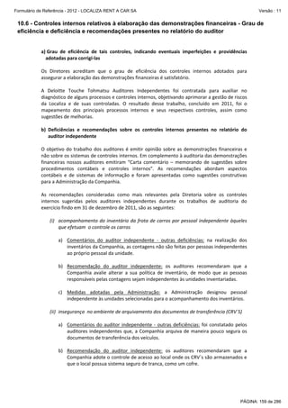Formulário de Referência - 2012 - LOCALIZA RENT A CAR SA

Versão : 11

10.6 - Controles internos relativos à elaboração das demonstrações financeiras - Grau de
eficiência e deficiência e recomendações presentes no relatório do auditor

a) Grau  de  eficiência  de  tais  controles,  indicando  eventuais  imperfeições  e  providências 
adotadas para corrigi‐las 
 
Os  Diretores  acreditam  que  o  grau  de  eficiência  dos  controles  internos  adotados  para 
assegurar a elaboração das demonstrações financeiras é satisfatório. 
 
A  Deloitte  Touche  Tohmatsu  Auditores  Independentes  foi  contratada  para  auxiliar  no 
diagnóstico de alguns processos e controles internos, objetivando aprimorar a gestão de riscos 
da  Localiza  e  de  suas  controladas.  O  resultado  desse  trabalho,  concluído  em  2011,  foi  o 
mapeamento  dos  principais  processos  internos  e  seus  respectivos  controles,  assim  como 
sugestões de melhorias. 
 
b) Deficiências  e  recomendações  sobre  os  controles  internos  presentes  no  relatório  do 
auditor independente 
 
O  objetivo  do  trabalho  dos  auditores  é  emitir  opinião  sobre  as  demonstrações  financeiras  e 
não sobre os sistemas de controles internos. Em complemento à auditoria das demonstrações 
financeiras  nossos  auditores  emitiram  “Carta  comentário  –  memorando  de  sugestões  sobre 
procedimentos  contábeis  e  controles  internos”.  As  recomendações  abordam  aspectos 
contábeis  e  de  sistemas  de  informação  e  foram  apresentadas  como  sugestões  construtivas 
para a Administração da Companhia.  
 
As  recomendações  consideradas  como  mais  relevantes  pela  Diretoria  sobre  os  controles 
internos  sugeridas  pelos  auditores  independentes  durante  os  trabalhos  de  auditoria  do 
exercício findo em 31 de dezembro de 2011, são as seguintes: 
 
(i) acompanhamento do inventário da frota de carros por pessoal  independente àqueles 
que efetuam  o controle os carros 
 
a) Comentários  do  auditor  independente  ‐  outras  deficiências:  na  realização  dos 
inventários da Companhia, as contagens não são feitas por pessoas independentes 
ao próprio pessoal da unidade. 
 
b) Recomendação  do  auditor  independente:  os  auditores  recomendaram  que  a 
Companhia  avalie  alterar  a  sua  política  de  inventário,  de  modo  que  as  pessoas 
responsáveis pelas contagens sejam independentes às unidades inventariadas. 
 
c) Medidas  adotadas  pela  Administração:  a  Administração  designou  pessoal 
independente às unidades selecionadas para o acompanhamento dos inventários. 
 
(ii) insegurança  no ambiente de arquivamento dos documentos de transferência (CRV`S) 
 
a) Comentários  do  auditor  independente  ‐  outras  deficiências:  foi  constatado  pelos 
auditores  independentes  que,  a  Companhia  arquiva  de  maneira  pouco  segura  os 
documentos de transferência dos veículos. 
 
b) Recomendação  do  auditor  independente:  os  auditores  recomendaram  que  a 
Companhia adote o controle de acesso ao local onde os CRV`s são armazenados e 
que o local possua sistema seguro de tranca, como um cofre. 
 

PÁGINA: 159 de 286

 