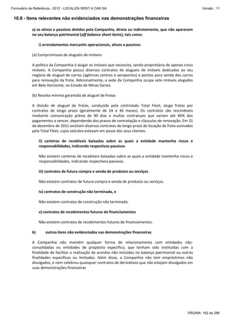 Formulário de Referência - 2012 - LOCALIZA RENT A CAR SA

Versão : 11

10.8 - Itens relevantes não evidenciados nas demonstrações financeiras
a) os ativos e passivos detidos pela Companhia, direta ou indiretamente, que não aparecem 
no seu balanço patrimonial (off balance sheet items), tais como:  
 
i) arrendamentos mercantis operacionais, ativos e passivos  
 
(a) Compromissos de aluguéis de imóveis 
 
A política da Companhia é alugar os imóveis que necessita, sendo proprietária de apenas cinco 
imóveis.  A  Companhia  possui  diversos  contratos  de  alugueis  de  imóveis  dedicados  ao  seu 
negócio de aluguel de carros (agências centros e aeroportos) e pontos para venda dos carros 
para renovação da frota. Adicionalmente, a sede da Companhia ocupa sete imóveis alugados 
em Belo Horizonte, no Estado de Minas Gerais. 
 
(b) Receita mínima garantida de aluguel de frotas 
 
A  divisão  de  aluguel  de  frotas,  conduzida  pela  controlada  Total  Fleet,  aluga  frotas  por 
contratos  de  longo  prazo  (geralmente  de  24  e  36  meses).  Os  contratos  são  rescindíveis 
mediante  comunicação  prévia  de  90  dias  e  multas  contratuais  que  variam  até  40%  dos 
pagamentos a vencer, dependendo dos prazos de contratação e cláusulas de renovação. Em 31 
de dezembro de 2011 existiam diversos contratos de longo prazo de locação de frota assinados 
pela Total Fleet, cujos veículos estavam em posse dos seus clientes.  
 
ii)  carteiras  de  recebíveis  baixadas  sobre  as  quais  a  entidade  mantenha  riscos  e 
responsabilidades, indicando respectivos passivos  
 
Não existem carteiras de recebíveis baixadas sobre as quais a entidade mantenha riscos e 
responsabilidades, indicando respectivos passivos. 
 
iii) contratos de futura compra e venda de produtos ou serviços  
 
Não existem contratos de futura compra e venda de produtos ou serviços. 
 
iv) contratos de construção não terminada, e 
 
Não existem contratos de construção não terminada. 
 
v) contratos de recebimentos futuros de financiamentos 
 
Não existem contratos de recebimentos futuros de financiamentos. 
 
b)
outros itens não evidenciados nas demonstrações financeiras 
 
A  Companhia  não  mantém  qualquer  forma  de  relacionamento  com  entidades  não‐
consolidadas  ou  entidades  de  propósito  específico,  que  tenham  sido  instituídas  com  a 
finalidade de facilitar a realização de acordos não incluídos no balanço patrimonial ou outras 
finalidades  específicas  ou  limitadas.  Além  disso,  a  Companhia  não  tem  empréstimos  não 
divulgados, e nem celebrou quaisquer contratos de derivativos que não estejam divulgados em 
suas demonstrações financeiras 
 

PÁGINA: 162 de 286

 