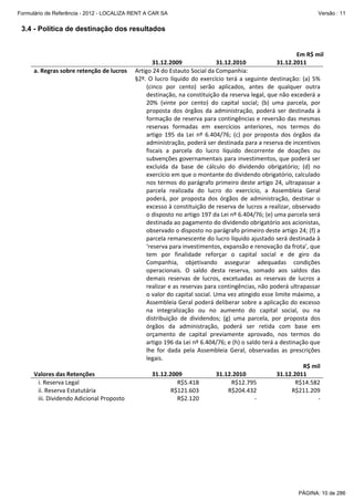 Formulário de Referência - 2012 - LOCALIZA RENT A CAR SA

Versão : 11

3.4 - Política de destinação dos resultados
 
 
a. Regras sobre retenção de lucros 

Em R$ mil 
31.12.2011 

 
Valores das Retenções 
   i. Reserva Legal  
   ii. Reserva Estatutária 
   iii. Dividendo Adicional Proposto 

31.12.2009 
31.12.2010 
Artigo 24 do Estauto Social da Companhia: 
§2º.  O  lucro  líquido  do  exercício  terá  a  seguinte  destinação:  (a)  5% 
(cinco  por  cento)  serão  aplicados,  antes  de  qualquer  outra 
destinação, na constituição da reserva legal, que não excederá a 
20%  (vinte  por  cento)  do  capital  social;  (b)  uma  parcela,  por 
proposta  dos  órgãos  da  administração,  poderá  ser  destinada  à 
formação de reserva para contingências e reversão das mesmas 
reservas  formadas  em  exercícios  anteriores,  nos  termos  do 
artigo  195  da  Lei  nº  6.404/76;  (c)  por  proposta  dos  órgãos  da 
administração, poderá ser destinada para a reserva de incentivos 
fiscais  a  parcela  do  lucro  líquido  decorrente  de  doações  ou 
subvenções governamentais para investimentos, que poderá ser 
excluída  da  base  de  cálculo  do  dividendo  obrigatório;  (d)  no 
exercício em que o montante do dividendo obrigatório, calculado 
nos termos do parágrafo primeiro deste artigo 24, ultrapassar a 
parcela  realizada  do  lucro  do  exercício,  a  Assembleia  Geral 
poderá,  por  proposta  dos  órgãos  de  administração,  destinar  o 
excesso à constituição de reserva de lucros a realizar, observado 
o disposto no artigo 197 da Lei nº 6.404/76; (e) uma parcela será 
destinada ao pagamento do dividendo obrigatório aos acionistas, 
observado o disposto no parágrafo primeiro deste artigo 24; (f) a 
parcela remanescente do lucro líquido ajustado será destinada à 
‘reserva para investimentos, expansão e renovação da frota’, que 
tem  por  finalidade  reforçar  o  capital  social  e  de  giro  da 
Companhia,  objetivando  assegurar  adequadas  condições 
operacionais.  O  saldo  desta  reserva,  somado  aos  saldos  das 
demais  reservas  de  lucros,  excetuadas  as  reservas  de  lucros  a 
realizar e as reservas para contingências, não poderá ultrapassar 
o valor do capital social. Uma vez atingido esse limite máximo, a 
Assembleia Geral poderá deliberar sobre a aplicação do excesso 
na  integralização  ou  no  aumento  do  capital  social,  ou  na 
distribuição  de  dividendos;  (g)  uma  parcela,  por  proposta  dos 
órgãos  da  administração,  poderá  ser  retida  com  base  em 
orçamento  de  capital  previamente  aprovado,  nos  termos  do 
artigo 196 da Lei nº 6.404/76; e (h) o saldo terá a destinação que 
lhe  for  dada  pela  Assembleia  Geral,  observadas  as  prescrições 
legais. 
 
 
R$ mil
31.12.2009 
31.12.2010 
31.12.2011 
R$5.418
R$12.795 
R$14.582
R$121.603
R$204.432 
R$211.209
R$2.120
‐ 
‐

 

 

PÁGINA: 10 de 286

 