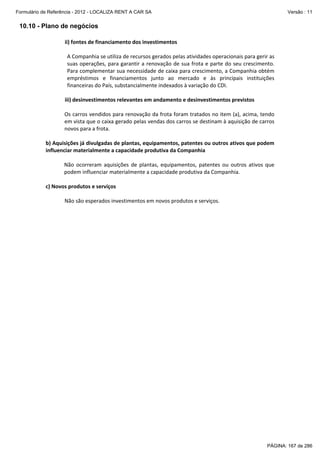 Formulário de Referência - 2012 - LOCALIZA RENT A CAR SA

Versão : 11

10.10 - Plano de negócios

 

ii) fontes de financiamento dos investimentos 
 
A Companhia se utiliza de recursos gerados pelas atividades operacionais para gerir as 
suas operações, para garantir a renovação de sua frota e parte  do seu crescimento. 
Para complementar sua necessidade de caixa para crescimento, a Companhia obtém 
empréstimos  e  financiamentos  junto  ao  mercado  e  às  principais  instituições 
financeiras do País, substancialmente indexados à variação do CDI. 
 
iii) desinvestimentos relevantes em andamento e desinvestimentos previstos 
 
Os carros vendidos para renovação da frota foram tratados no item (a), acima, tendo 
em vista que o caixa gerado pelas vendas dos carros se destinam à aquisição de carros 
novos para a frota. 

 
b) Aquisições já divulgadas de plantas, equipamentos, patentes ou outros ativos que podem 
influenciar materialmente a capacidade produtiva da Companhia 
 
Não  ocorreram  aquisições  de  plantas,  equipamentos,  patentes  ou  outros  ativos  que 
podem influenciar materialmente a capacidade produtiva da Companhia. 
 
c) Novos produtos e serviços 
 
Não são esperados investimentos em novos produtos e serviços. 

PÁGINA: 167 de 286

 