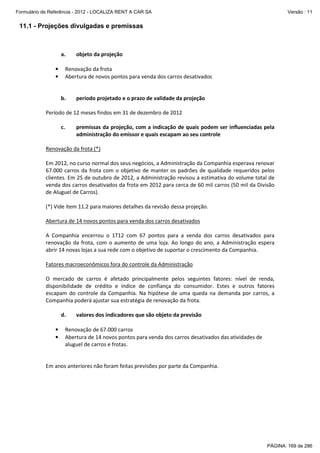 Formulário de Referência - 2012 - LOCALIZA RENT A CAR SA

Versão : 11

11.1 - Projeções divulgadas e premissas

a.

objeto da projeção

Renovação da frota
Abertura de novos pontos para venda dos carros desativados

•
•

b.

período projetado e o prazo de validade da projeção

Período de 12 meses findos em 31 de dezembro de 2012
c.

premissas da projeção, com a indicação de quais podem ser influenciadas pela
administração do emissor e quais escapam ao seu controle

Renovação da frota (*)
Em 2012, no curso normal dos seus negócios, a Administração da Companhia esperava renovar
67.000 carros da frota com o objetivo de manter os padrões de qualidade requeridos pelos
clientes. Em 25 de outubro de 2012, a Administração revisou a estimativa do volume total de
venda dos carros desativados da frota em 2012 para cerca de 60 mil carros (50 mil da Divisão
de Aluguel de Carros).
(*) Vide item 11.2 para maiores detalhes da revisão dessa projeção.
Abertura de 14 novos pontos para venda dos carros desativados
A Companhia encerrou o 1T12 com 67 pontos para a venda dos carros desativados para
renovação da frota, com o aumento de uma loja. Ao longo do ano, a Administração espera
abrir 14 novas lojas a sua rede com o objetivo de suportar o crescimento da Companhia.
Fatores macroeconômicos fora do controle da Administração
O mercado de carros é afetado principalmente pelos seguintes fatores: nível de renda,
disponibilidade de crédito e índice de confiança do consumidor. Estes e outros fatores
escapam do controle da Companhia. Na hipótese de uma queda na demanda por carros, a
Companhia poderá ajustar sua estratégia de renovação da frota.
d.
•
•

valores dos indicadores que são objeto da previsão

Renovação de 67.000 carros
Abertura de 14 novos pontos para venda dos carros desativados das atividades de
aluguel de carros e frotas.

Em anos anteriores não foram feitas previsões por parte da Companhia.

PÁGINA: 169 de 286

 