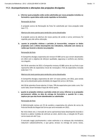 Formulário de Referência - 2012 - LOCALIZA RENT A CAR SA

Versão : 11

11.2 - Acompanhamento e alterações das projeções divulgadas

a. informar quais projeções estão sendo substituídas por novas projeções incluídas no
formulário e quais delas estão sendo repetidas no formulário
Renovação da frota
A projeção acerca da Renovação da frota foi substituída por nova projeção (vide
item “c”).
Abertura de novos pontos para venda dos carros desativados
A projeção acerca da abertura de novos pontos de venda e carros seminovos foi
repetida, pois não sofreu alteração.
b. quanto às projeções relativas a períodos já transcorridos, comparar os dados
projetados com o efetivo desempenho dos indicadores, indicando com clareza as
razões que levaram a desvios nas projeções
Renovação da frota
A Companhia divulgou expectativa de renovar 67.000 carros que seriam desativados
em 2012 com o objetivo de oferecer qualidade, segurança e conforto aos clientes
nos aluguéis.
Até 30 de setembro de 2012 a Companhia renovou 42.880 carros de sua frota o que
representa 64% da expectativa inicial de renovação e 71% da expectativa revisada
(vide item “c”).
Abertura de novos pontos para venda dos carros desativados
A Companhia divulgou expectativa de abrir 14 novos pontos, em 2012, para venda
dos carros desativados pelas atividades de aluguel de carros e de frotas.
Até 30 de setembro foram abertas 11 lojas, 79% da expectativa para todo o ano. Por
outro lado, foram fechadas 4 lojas de menor porte.
c. quanto às projeções relativas a períodos ainda em curso, informar se as projeções
permanecem válidas na data de entrega do formulário e, quando for o caso,
explicar por que elas foram abandonadas ou substituídas
Renovação da frota
A Administração revisou em 25 de outubro a expectativa do volume de carros da
frota da Divisão de Aluguel de Carros que será renovado em 2012.
No início deste ano, o mercado de carros apresentava baixo desempenho levando o
Governo a adotar medidas de estímulo ao setor, dentre elas, a redução do IPI para
carros novos em até 7 p.p..
O mercado reagiu positivamente a estes estímulos e os estoques das montadoras
reduziram substancialmente, o que gerou atrasos na entrega de carros novos,

PÁGINA: 170 de 286

 