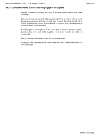 Formulário de Referência - 2012 - LOCALIZA RENT A CAR SA

Versão : 11

11.2 - Acompanhamento e alterações das projeções divulgadas
levando a Divisão de Aluguel de Carros a desativar menos carros para serem
renovados.
Consequentemente, a Administração revisou a estimativa do volume total de venda
dos carros desativados da frota em 2012 para cerca de 60 mil carros (50 mil da
Divisão de Aluguel de Carros), assumindo que as entregas pelas montadoras serão
normalizadas até o final deste ano.
A postergação da renovação de 7 mil carros para o início de 2013 não afeta a
qualidade dos carros que serão alugados e não deve impactar os custos de
manutenção.
Abertura de novos pontos para venda dos carros desativados
A projeção acerca da abertura de novos pontos de venda e carros seminovos não
sofreu alteração.

PÁGINA: 171 de 286

 