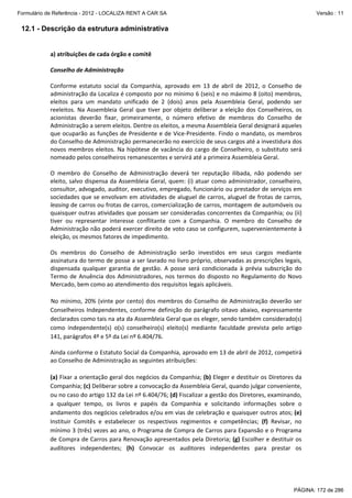 Formulário de Referência - 2012 - LOCALIZA RENT A CAR SA

Versão : 11

12.1 - Descrição da estrutura administrativa
 
a) atribuições de cada órgão e comitê 
 
Conselho de Administração 
 
Conforme  estatuto  social  da  Companhia,  aprovado  em  13  de  abril  de  2012,  o  Conselho  de 
administração da Localiza é composto por no mínimo 6 (seis) e no máximo 8 (oito) membros,  
eleitos  para  um  mandato  unificado  de  2  (dois)  anos  pela  Assembleia  Geral,  podendo  ser 
reeleitos.  Na  Assembleia  Geral  que  tiver  por  objeto  deliberar  a  eleição  dos  Conselheiros,  os 
acionistas  deverão  fixar,  primeiramente,  o  número  efetivo  de  membros  do  Conselho  de 
Administração a serem eleitos. Dentre os eleitos, a mesma Assembleia Geral designará aqueles 
que ocuparão as funções de Presidente e de Vice‐Presidente. Findo o mandato, os membros 
do Conselho de Administração permanecerão no exercício de seus cargos até a investidura dos 
novos  membros  eleitos.  Na  hipótese  de  vacância  do  cargo  de  Conselheiro,  o  substituto  será 
nomeado pelos conselheiros remanescentes e servirá até a primeira Assembleia Geral.  
 
O  membro  do  Conselho  de  Administração  deverá  ter  reputação  ilibada,  não  podendo  ser 
eleito, salvo dispensa da Assembleia Geral, quem: (i) atuar como administrador, conselheiro, 
consultor, advogado, auditor, executivo, empregado, funcionário ou prestador de serviços em 
sociedades que se envolvam em atividades de aluguel de carros, aluguel de frotas de carros, 
leasing de carros ou frotas de carros, comercialização de carros, montagem de automóveis ou 
quaisquer outras atividades que possam ser consideradas concorrentes da Companhia; ou (ii) 
tiver  ou  representar  interesse  conflitante  com  a  Companhia.  O  membro  do  Conselho  de 
Administração não poderá exercer direito de voto caso se configurem, supervenientemente à 
eleição, os mesmos fatores de impedimento. 
 
Os  membros  do  Conselho  de  Administração  serão  investidos  em  seus  cargos  mediante 
assinatura do termo de posse a ser lavrado no livro próprio, observadas as prescrições legais, 
dispensada  qualquer  garantia  de  gestão.  A  posse  será  condicionada  à  prévia  subscrição  do 
Termo  de  Anuência  dos  Administradores,  nos  termos  do  disposto  no  Regulamento  do  Novo 
Mercado, bem como ao atendimento dos requisitos legais aplicáveis. 
 
No  mínimo,  20%  (vinte  por  cento)  dos  membros  do  Conselho  de  Administração  deverão  ser 
Conselheiros  Independentes,  conforme  definição  do  parágrafo  oitavo  abaixo,  expressamente 
declarados como tais na ata da Assembleia Geral que os eleger, sendo também considerado(s) 
como  independente(s)  o(s)  conselheiro(s)  eleito(s)  mediante  faculdade  prevista  pelo  artigo 
141, parágrafos 4º e 5º da Lei nº 6.404/76. 
 
Ainda conforme o Estatuto Social da Companhia, aprovado em 13 de abril de 2012, competirá 
ao Conselho de Administração as seguintes atribuições: 
 
(a) Fixar a orientação geral dos negócios da Companhia; (b) Eleger e destituir os Diretores da 
Companhia; (c) Deliberar sobre a convocação da Assembleia Geral, quando julgar conveniente, 
ou no caso do artigo 132 da Lei nº 6.404/76; (d) Fiscalizar a gestão dos Diretores, examinando, 
a  qualquer  tempo,  os  livros  e  papéis  da  Companhia  e  solicitando  informações  sobre  o 
andamento dos negócios celebrados e/ou em vias de celebração e quaisquer outros atos; (e) 
Instituir  Comitês  e  estabelecer  os  respectivos  regimentos  e  competências;  (f)  Revisar,  no 
mínimo 3 (três) vezes ao ano, o Programa de Compra de Carros para Expansão e o Programa 
de Compra de Carros para Renovação apresentados pela Diretoria; (g) Escolher e destituir os 
auditores  independentes;  (h)  Convocar  os  auditores  independentes  para  prestar  os 

PÁGINA: 172 de 286

 