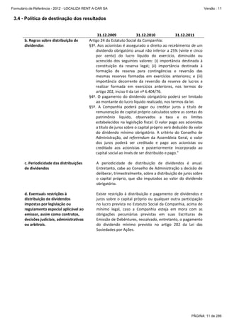 Formulário de Referência - 2012 - LOCALIZA RENT A CAR SA

Versão : 11

3.4 - Política de destinação dos resultados

 
b. Regras sobre distribuição de 
dividendos 

 
c. Periodicidade das distribuições 
de dividendos 

 
d. Eventuais restrições à 
distribuição de dividendos 
impostas por legislação ou 
regulamento especial aplicável ao 
emissor, assim como contratos, 
decisões judiciais, administrativas 
ou arbitrais. 
 
 
 
 

31.12.2009 
31.12.2010 
31.12.2011 
Artigo 24 do Estatuto Social da Companhia: 
§3º. Aos acionistas é assegurado o direito ao recebimento de um 
dividendo obrigatório anual não inferior a 25% (vinte e cinco 
por  cento)  do  lucro  líquido  do  exercício,  diminuído  ou 
acrescido  dos  seguintes  valores:  (i)  importância  destinada  à 
constituição  da  reserva  legal;  (ii)  importância  destinada  à 
formação  de  reserva  para  contingências  e  reversão  das 
mesmas  reservas  formadas  em  exercícios  anteriores;  e  (iii) 
importância  decorrente  da  reversão  da  reserva  de  lucros  a 
realizar  formada  em  exercícios  anteriores,  nos  termos  do 
artigo 202, inciso II da Lei nº 6.404/76.  
§4º.  O  pagamento  do  dividendo  obrigatório  poderá  ser  limitado 
ao montante do lucro líquido realizado, nos termos da lei.  
§5º.  A  Companhia  poderá  pagar  ou  creditar  juros  a  título  de 
remuneração de capital próprio calculados sobre as contas do 
patrimônio  líquido,  observados  a  taxa  e  os  limites 
estabelecidos na legislação fiscal. O valor pago aos acionistas 
a título de juros sobre o capital próprio será deduzido do valor 
do  dividendo  mínimo  obrigatório.  A  critério  do  Conselho  de 
Administração,  ad  referendum  da  Assembleia  Geral,  o  valor 
dos  juros  poderá  ser  creditado  e  pago  aos  acionistas  ou 
creditado  aos  acionistas  e  posteriormente  incorporado  ao 
capital social ao invés de ser distribuído e pago.” 
 
A  periodicidade  de  distribuição  de  dividendos  é  anual. 
Entretanto, cabe ao Conselho de Administração a decisão de 
deliberar, trimestralmente, sobre a distribuição de juros sobre 
o  capital  próprio,  que  são  imputados  ao  valor  do  dividendo 
obrigatório. 
 
Existe  restrição  à  distribuição  e  pagamento  de  dividendos  e 
juros  sobre  o  capital  próprio  ou  qualquer  outra  participação 
no lucro prevista no Estatuto Social da Companhia, acima do 
mínimo  legal,  caso  a  Companhia  esteja  em  mora  com  as 
obrigações  pecuniárias  previstas  em  suas  Escrituras  de 
Emissão de Debêntures, ressalvado, entretanto, o pagamento 
do  dividendo  mínimo  previsto  no  artigo  202  da  Lei  das 
Sociedades por Ações. 

PÁGINA: 11 de 286

 