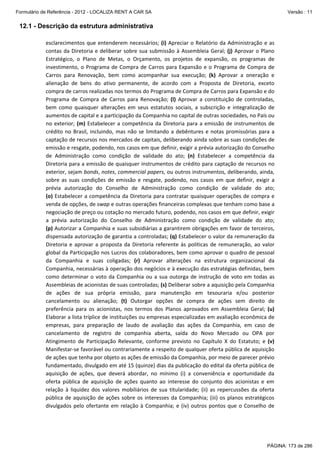 Formulário de Referência - 2012 - LOCALIZA RENT A CAR SA

Versão : 11

12.1 - Descrição da estrutura administrativa
esclarecimentos  que  entenderem  necessários;  (i)  Apreciar  o  Relatório  da  Administração  e  as 
contas  da  Diretoria  e  deliberar  sobre  sua  submissão  à  Assembleia  Geral;  (j)  Aprovar  o  Plano 
Estratégico,  o  Plano  de  Metas,  o  Orçamento,  os  projetos  de  expansão,  os  programas  de 
investimento,  o  Programa  de  Compra  de  Carros  para  Expansão  e  o  Programa  de  Compra  de 
Carros  para  Renovação,  bem  como  acompanhar  sua  execução;  (k)  Aprovar  a  oneração  e 
alienação  de  bens  do  ativo  permanente,  de  acordo  com  a  Proposta  de  Diretoria,  exceto 
compra de carros realizadas nos termos do Programa de Compra de Carros para Expansão e do 
Programa  de  Compra  de  Carros  para  Renovação;  (l)  Aprovar  a  constituição  de  controladas, 
bem  como  quaisquer  alterações  em  seus  estatutos  sociais,  a  subscrição  e  integralização  de 
aumentos de capital e a participação da Companhia no capital de outras sociedades, no País ou 
no  exterior;  (m)  Estabelecer  a  competência  da  Diretoria  para  a  emissão  de  instrumentos  de 
crédito  no  Brasil,  incluindo,  mas  não  se  limitando  a  debêntures  e  notas  promissórias  para  a 
captação de recursos nos mercados de capitais, deliberando ainda sobre as suas condições de 
emissão e resgate, podendo, nos casos em que definir, exigir a prévia autorização do Conselho 
de  Administração  como  condição  de  validade  do  ato;  (n)  Estabelecer  a  competência  da 
Diretoria para a emissão de quaisquer instrumentos de crédito para captação de recursos no 
exterior, sejam bonds, notes, commercial papers, ou outros instrumentos, deliberando, ainda, 
sobre  as  suas  condições  de  emissão  e  resgate,  podendo,  nos  casos  em  que  definir,  exigir  a 
prévia  autorização  do  Conselho  de  Administração  como  condição  de  validade  do  ato; 
(o)  Estabelecer  a  competência  da  Diretoria  para  contratar  quaisquer  operações  de  compra  e 
venda de opções, de swap e outras operações financeiras complexas que tenham como base a 
negociação de preço ou cotação no mercado futuro, podendo, nos casos em que definir, exigir 
a  prévia  autorização  do  Conselho  de  Administração  como  condição  de  validade  do  ato; 
(p) Autorizar a Companhia e suas subsidiárias a garantirem obrigações em favor de terceiros, 
dispensada autorização de garantia a controladas; (q) Estabelecer o valor da remuneração da 
Diretoria  e  aprovar  a  proposta  da  Diretoria  referente  às  políticas  de  remuneração,  ao  valor 
global da Participação nos Lucros dos colaboradores, bem como aprovar o quadro de pessoal 
da  Companhia  e  suas  coligadas;  (r)  Aprovar  alterações  na  estrutura  organizacional  da 
Companhia, necessárias à operação dos negócios e à execução das estratégias definidas, bem 
como  determinar  o  voto  da  Companhia  ou  a  sua  outorga  de  instrução  de  voto  em  todas  as 
Assembleias de acionistas de suas controladas; (s) Deliberar sobre a aquisição pela Companhia 
de  ações  de  sua  própria  emissão,  para  manutenção  em  tesouraria  e/ou  posterior 
cancelamento  ou  alienação;  (t)  Outorgar  opções  de  compra  de  ações  sem  direito  de 
preferência  para  os  acionistas,  nos  termos  dos  Planos  aprovados  em  Assembleia  Geral;  (u) 
Elaborar a lista tríplice de instituições ou empresas especializadas em avaliação econômica de 
empresas,  para  preparação  de  laudo  de  avaliação  das  ações  da  Companhia,  em  caso  de 
cancelamento  de  registro  de  companhia  aberta,  saída  do  Novo  Mercado ou  OPA  por 
Atingimento  de  Participação  Relevante,  conforme  previsto  no  Capítulo  X  do  Estatuto;  e  (v) 
Manifestar‐se favorável ou contrariamente a respeito de qualquer oferta pública de aquisição 
de ações que tenha por objeto as ações de emissão da Companhia, por meio de parecer prévio 
fundamentado, divulgado em até 15 (quinze) dias da publicação do edital da oferta pública de 
aquisição  de  ações,  que  deverá  abordar,  no  mínimo  (i)  a  conveniência  e  oportunidade  da 
oferta  pública  de  aquisição  de  ações  quanto  ao  interesse  do  conjunto  dos  acionistas  e  em 
relação  à  liquidez  dos  valores  mobiliários  de  sua  titularidade;  (ii)  as  repercussões  da  oferta 
pública  de  aquisição  de  ações  sobre  os  interesses  da  Companhia;  (iii)  os  planos  estratégicos 
divulgados  pelo  ofertante  em  relação  à  Companhia;  e  (iv)  outros  pontos  que  o  Conselho  de 

PÁGINA: 173 de 286

 