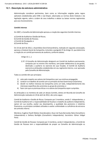 Formulário de Referência - 2012 - LOCALIZA RENT A CAR SA

Versão : 11

12.1 - Descrição da estrutura administrativa
Administração  considerar  pertinentes,  bem  como  as  informações  exigidas  pelas  regras 
aplicáveis  estabelecidas  pela  CVM;  e  (w)  Dispor,  observadas  as  normas  deste  Estatuto  e  da 
legislação  vigente,  sobre  a  ordem  de  seus  trabalhos  e  adotar  ou  baixar  normas  regimentais 
para seu funcionamento. 
 
 
Comitês internos 
 
Em 2007, o Conselho de Administração aprovou a criação dos seguintes Comitês Internos:  
 
a) Comitê de Auditoria e Gestão de Riscos;  
b) Comitê de Gestão de Pessoas; 
c) Comitê de Divulgação; e 
d) Comitê de Ética. 
 
Em 25 de abril de 2012, a Assembleia Geral Extraordinária, realizada em segunda convocação, 
aprovou o Estatuto Social da Companhia, incluindo o parágrafo 5º do Artigo 13, que determina 
a criação de um comitê permanente de auditoria, conforme abaixo: 
 
Artigo 13. (...) 
 
§ 5º. O Conselho de Administração designará um Comitê de Auditoria permanente, 
composto por no mínimo três membros, sem poder deliberativo ou de gestão, 
destinado  a  auxiliá‐lo  no  exercício  de  suas  funções.  O  Comitê  de  Auditoria 
exercerá as atribuições estabelecidas em seu regimento interno, a ser aprovado 
pelo Conselho de Administração. 
 
Todos os comitês têm por princípios: 
 
1) zelar pelo respeito aos valores da Companhia e por sua contínua propagação;  
2) conduzir os trabalhos de acordo com os princípios da boa Governança Corporativa; 
3) decidir  no  melhor  interesse  da  Companhia  como  um  todo,  independentemente  dos 
interesses específicos dos acionistas ou grupo de acionistas; e 
4) fazer com que as premissas éticas e os valores da Companhia sejam cumpridos. 
 
As atribuições e os membros de cada um desses Comitês, eleitos em Reunião do Conselho de 
Administração realizada em 19 de abril de 2012, são como segue: 
 
Comitê de Auditoria e Gestão de Riscos: Composto por 3 membros, sendo 2  independentes, o 
Comitê de Auditoria tem a responsabilidade de fiscalizar o trabalho da auditoria independente, 
opinar  em  sua  escolha,  avaliar  seu  desempenho,  a  qualidade  dos  pareceres  e  relatórios 
financeiros, os princípios contábeis utilizados e avaliar a efetividade e a suficiência da estrutura 
de controles interno. 
 
Membros: Eugênio Pacelli Mattar (Coordenador), Oscar de Paula Bernardes Neto (Conselheiro 
Independente)  e  Stefano  Bonfiglio  (Conselheiro  Independente).  Secretário:  Edmar  Vidigal 
Paiva. 
  
Comitê de Gestão de Pessoas: Composto por 3 membros, sendo 2 independentes, o Comitê de 
Gestão  de  Pessoas  tem  a  responsabilidade  de  propor  ao  Conselho  de  Administração  as 

PÁGINA: 174 de 286

 