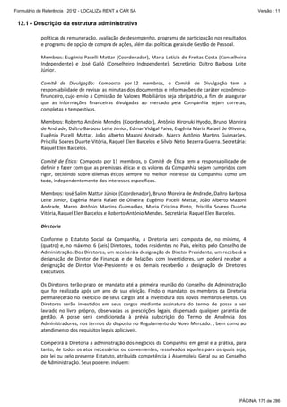 Formulário de Referência - 2012 - LOCALIZA RENT A CAR SA

Versão : 11

12.1 - Descrição da estrutura administrativa
políticas de remuneração, avaliação de desempenho, programa de participação nos resultados 
e programa de opção de compra de ações, além das políticas gerais de Gestão de Pessoal. 
   
Membros:  Eugênio  Pacelli  Mattar  (Coordenador),  Maria  Letícia  de  Freitas  Costa  (Conselheira 
Independente)  e  José  Galló  (Conselheiro  Independente).  Secretário:  Daltro  Barbosa  Leite 
Júnior. 
   
Comitê  de  Divulgação:  Composto  por 12  membros,  o  Comitê  de  Divulgação  tem  a 
responsabilidade de revisar as minutas dos documentos e informações de caráter econômico‐
financeiro, cujo envio à Comissão de Valores Mobiliários seja obrigatório, a fim de assegurar 
que  as  informações  financeiras  divulgadas  ao  mercado  pela  Companhia  sejam  corretas, 
completas e tempestivas. 
   
Membros:  Roberto  Antônio  Mendes  (Coordenador),  Antônio  Hiroyuki  Hyodo,  Bruno  Moreira 
de Andrade, Daltro Barbosa Leite Júnior, Edmar Vidigal Paiva, Eugênia Maria Rafael de Oliveira, 
Eugênio  Pacelli  Mattar,  João  Alberto  Mazoni  Andrade,  Marco  Antônio  Martins  Guimarães, 
Príscilla  Soares  Duarte  Vitória,  Raquel  Elen  Barcelos  e  Sílvio  Neto  Bezerra  Guerra.  Secretária: 
Raquel Elen Barcelos. 
Comitê  de  Ética:  Composto  por 11  membros,  o  Comitê  de  Ética  tem  a  responsabilidade  de 
definir e fazer com que as premissas éticas e os valores da Companhia sejam cumpridos com 
rigor,  decidindo  sobre  dilemas  éticos  sempre  no  melhor  interesse  da  Companhia  como  um 
todo, independentemente dos interesses específicos.  
 
Membros: José Salim Mattar Júnior (Coordenador), Bruno Moreira de Andrade, Daltro Barbosa 
Leite  Júnior,  Eugênia  Maria  Rafael  de  Oliveira,  Eugênio  Pacelli  Mattar,  João  Alberto  Mazoni 
Andrade,  Marco  Antônio  Martins  Guimarães,  Maria  Cristina  Pinto,  Príscilla  Soares  Duarte 
Vitória, Raquel Elen Barcelos e Roberto Antônio Mendes. Secretária: Raquel Elen Barcelos. 
Diretoria 
 
Conforme  o  Estatuto  Social  da  Companhia,  a  Diretoria  será  composta  de,  no  mínimo,  4 
(quatro) e, no máximo, 6 (seis) Diretores,  todos residentes no País, eleitos pelo Conselho de 
Administração. Dos Diretores, um receberá a designação de Diretor Presidente, um receberá a 
designação  de  Diretor  de  Finanças  e  de  Relações  com  Investidores,  um  poderá  receber  a 
designação  de  Diretor  Vice‐Presidente  e  os  demais  receberão  a  designação  de  Diretores 
Executivos. 
 
Os  Diretores  terão  prazo  de  mandato  até  a  primeira  reunião  do  Conselho  de  Administração 
que  for  realizada  após  um  ano  de  sua  eleição.  Findo  o  mandato,  os  membros  da  Diretoria 
permanecerão  no  exercício  de  seus  cargos  até  a  investidura  dos  novos  membros  eleitos.  Os 
Diretores  serão  investidos  em  seus  cargos  mediante  assinatura  do  termo  de  posse  a  ser 
lavrado  no  livro  próprio,  observadas  as  prescrições  legais,  dispensada  qualquer  garantia  de 
gestão.  A  posse  será  condicionada  à  prévia  subscrição  do  Termo  de  Anuência  dos 
Administradores, nos termos do disposto no Regulamento do Novo Mercado. , bem como ao 
atendimento dos requisitos legais aplicáveis. 
 
Competirá à Diretoria a administração dos negócios da Companhia em geral e a prática, para 
tanto, de todos os atos necessários ou convenientes, ressalvados aqueles para os quais seja, 
por lei ou pelo presente Estatuto, atribuída competência à Assembleia Geral ou ao Conselho 
de Administração. Seus poderes incluem: 
 

PÁGINA: 175 de 286

 