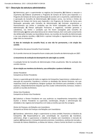 Formulário de Referência - 2012 - LOCALIZA RENT A CAR SA

Versão : 11

12.1 - Descrição da estrutura administrativa
(a)  Administrar,  gerir  e  superintender  os  negócios  da  Companhia;  (b)  Elaborar  e  executar  o 
orçamento;  (c)  Elaborar  anualmente  o  Programa  de  Compra  de  Carros  para  Expansão  e  o 
Programa de Compra de Carros para Renovação de acordo com o orçamento, submetendo‐os 
à  aprovação  do  Conselho  de  Administração;  (d)  Comprar  carros,  nos  termos  e  limites  do 
Programa  de  Compra  de  Carros  para  Expansão  e  do  Programa  de  Compra  de  Carros  para 
Renovação  aprovados  pelo  Conselho  de  Administração;  (e)  Contratar  empréstimos  e 
financiamentos  nos  limites  e  condições  que  lhe  forem  outorgados  pelo  Conselho  de 
Administração;  (f)  Efetuar  aplicações  financeiras  e  resgatá‐las,  conceder  garantias  a 
subsidiárias,  nos  limites  e  condições  que  lhe  forem  outorgados  pelo  Conselho  de 
Administração; (g) Zelar pela observância da lei e deste Estatuto, bem como pelo cumprimento 
das deliberações tomadas nas Assembleias Gerais, nas reuniões do Conselho de Administração 
e  nas  suas  próprias  reuniões;  e  (h)  Emitir  e  aprovar  instruções  e  regulamentos  internos  que 
julgar úteis ou necessários. 
 
b)  data  de  instalação  do  conselho  fiscal,  se  este  não  for  permanente,  e  de  criação  dos 
comitês 
 
A Companhia não possui Conselho Fiscal instalado. 
 
Os 4 comitês internos da Companhia foram criados pelo Conselho de Administração em 2007. 
 
c) mecanismos de avaliação de desempenho de cada órgão ou comitê. 
 
A  avaliação  formal  do  Conselho  de  Administração  é  feita  anualmente.  Não  há  avaliação  dos 
comitês internos. 
 
d) em relação aos membros da diretoria, suas atribuições e poderes individuais
 
Diretor Presidente 
Competirá ao Diretor Presidente: 
 
Exercer a supervisão geral de todos os negócios da Companhia; Supervisionar a elaboração e a 
execução  do  orçamento;  Coordenar  e  orientar  as  atividades  dos  demais  Diretores,  nas  suas 
respectivas  áreas  de  competência;  Designar  qualquer  dos  Diretores  para  atividades  e  tarefas 
especiais, independentemente daquelas que lhes couber ordinariamente; Convocar, instalar e 
presidir as reuniões da Diretoria. 
 
Diretor Vice Presidente 
Competirá ao Diretor Vice Presidente: 
 
(a)  Substituir  o  Diretor  Presidente  em  suas  ausências  ou  impedimentos  temporários  e  (b) 
Auxiliar  o  Diretor  Presidente  na  supervisão,  coordenação,  direção  e  administração  das 
atividades e dos negócios da Companhia e em todas as tarefas que este lhe consignar. 
 
Diretor de Finanças e de Relações com Investidores 
Competirá ao Diretor de Finanças e de Relações com Investidores: 
 
(a) Coordenar, administrar, dirigir e supervisionar as áreas contábil, financeira e tributária da 
Companhia.  (b)  Responsabilizar‐se  pela  consolidação  do  orçamento  (c)  Coordenar, 
administrar,  dirigir  e  supervisionar  o  trabalho  de  relações  com  investidores  e  mercado  de 
capitais; (d) Representar a Companhia perante acionistas, investidores, analistas de mercado, a 
Comissão de Valores Mobiliários, as Bolsas de Valores, o Banco Central do Brasil e os demais 

PÁGINA: 176 de 286

 