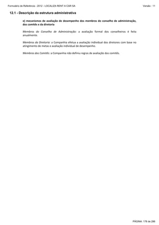 Formulário de Referência - 2012 - LOCALIZA RENT A CAR SA

Versão : 11

12.1 - Descrição da estrutura administrativa
e)  mecanismos  de  avaliação  de  desempenho  dos  membros  do  conselho  de  administração, 
dos comitês e da diretoria 
 
Membros  do  Conselho  de  Administração:  a  avaliação  formal  dos  conselheiros  é  feita 
anualmente.  
 
Membros da Diretoria: a Companhia efetua a avaliação individual dos diretores com base no 
atingimento de metas e avaliação individual de desempenho. 
 
Membros dos Comitês: a Companhia não definiu regras de avaliação dos comitês. 

PÁGINA: 178 de 286

 
