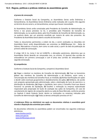 Formulário de Referência - 2012 - LOCALIZA RENT A CAR SA

Versão : 11

12.2 - Regras, políticas e práticas relativas às assembleias gerais

a) prazos de convocação
Conforme o Estatuto Social da Companhia, as Assembleias Gerais serão Ordinárias e
Extraordinárias. As Assembleias Gerais Ordinárias serão realizadas até o quarto mês seguinte
ao término do ano social e, as Extraordinárias, sempre que houver necessidade.
As Assembleias Gerais serão convocadas pelo Presidente do Conselho de Administração, na
forma e nos prazos previstos na lei, e presididas pelo Presidente do Conselho de
Administração, ou na ausência deste, pelo Vice-Presidente do Conselho de Administração, ou,
na ausência deste, por um acionista escolhido por maioria de votos dos presentes. Ao
Presidente da Assembleia Geral caberá a escolha do Secretário.
Todos os documentos pertinentes a ordem do dia, a serem analisados ou discutidos em
Assembleia Geral, serão disponibilizados aos acionistas na BM&FBovespa S.A. - Bolsa de
Valores, Mercadorias e Futuros, bem como na sede social, a partir da data da publicação do
primeiro edital de convocação.
O artigo 124 § 1o, inciso II da Lei 6.404/76, e alterações posteriores, determina que as
Assembleias Gerais deverão ser convocadas com, no mínimo, 15 (quinze) dias corridos de
antecedência em primeira convocação e com 8 (oito) dias corridos de antecedência em
segunda convocação.
b) competências
Conforme o Estatuto Social da Companhia, competirá à Assembleia Geral:
(a) Eleger e destituir os membros do Conselho de Administração; (b) Fixar os honorários
globais dos membros do Conselho de Administração e da Diretoria, assim como a
remuneração dos membros do Conselho Fiscal, se instalado; (c) Atribuir bonificações em ações
e decidir sobre eventuais grupamentos e desdobramentos de ações; (d) Deliberar, de acordo
com proposta apresentada pela administração, sobre a destinação do lucro do exercício e a
distribuição de dividendos; (e) Eleger o liquidante, bem como o Conselho Fiscal que deverá
funcionar no período de liquidação; (f) Escolher a instituição ou empresa especializada
responsável pela preparação de laudo de avaliação das ações da Companhia, em caso de
cancelamento de registro de companhia aberta ou saída do Novo Mercado, conforme previsto
no Capítulo X deste Estatuto Social, dentre as instituições ou empresas indicadas pelo
Conselho de Administração e (g) Todas as demais atribuições previstas em lei.”

c) endereços (físico ou eletrônico) nos quais os documentos relativos à assembleia geral
estarão à disposição dos acionistas para análise
Os documentos referentes às assembleias podem ser encontrados nos seguintes endereços
eletrônicos:
www.localiza.com/ri;
www.cvm.gov.br;
www.bmfbovespa.com.br

PÁGINA: 179 de 286

 