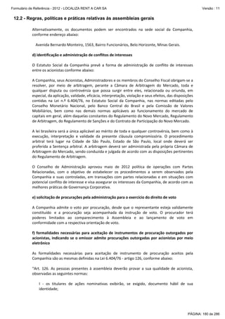 Formulário de Referência - 2012 - LOCALIZA RENT A CAR SA

Versão : 11

12.2 - Regras, políticas e práticas relativas às assembleias gerais
Alternativamente, os documentos podem ser encontrados na sede social da Companhia,
conforme endereço abaixo:
Avenida Bernardo Monteiro, 1563, Bairro Funcionários, Belo Horizonte, Minas Gerais.
d) identificação e administração de conflitos de interesses
O Estatuto Social da Companhia prevê a forma de administração de conflito de interesses
entre os acionistas conforme abaixo:
A Companhia, seus Acionistas, Administradores e os membros do Conselho Fiscal obrigam-se a
resolver, por meio de arbitragem, perante a Câmara de Arbitragem do Mercado, toda e
qualquer disputa ou controvérsia que possa surgir entre eles, relacionada ou oriunda, em
especial, da aplicação, validade, eficácia, interpretação, violação e seus efeitos, das disposições
contidas na Lei n.º 6.404/76, no Estatuto Social da Companhia, nas normas editadas pelo
Conselho Monetário Nacional, pelo Banco Central do Brasil e pela Comissão de Valores
Mobiliários, bem como nas demais normas aplicáveis ao funcionamento do mercado de
capitais em geral, além daquelas constantes do Regulamento do Novo Mercado, Regulamento
de Arbitragem, do Regulamento de Sanções e do Contrato de Participação do Novo Mercado.
A lei brasileira será a única aplicável ao mérito de toda e qualquer controvérsia, bem como à
execução, interpretação e validade da presente cláusula compromissória. O procedimento
arbitral terá lugar na Cidade de São Paulo, Estado de São Paulo, local onde deverá ser
proferida a Sentença arbitral. A arbitragem deverá ser administrada pela própria Câmara de
Arbitragem do Mercado, sendo conduzida e julgada de acordo com as disposições pertinentes
do Regulamento de Arbitragem.
O Conselho de Administração aprovou maio de 2012 política de operações com Partes
Relacionadas, com o objetivo de estabelecer os procedimentos a serem observados pela
Companhia e suas controladas, em transações com partes relacionadas e em situações com
potencial conflito de interesse e visa assegurar os interesses da Companhia, de acordo com as
melhores práticas de Governança Corporativa.
e) solicitação de procurações pela administração para o exercício do direito de voto
A Companhia admite o voto por procuração, desde que o representante esteja validamente
constituído e a procuração seja acompanhada da instrução de voto. O procurador terá
poderes limitados ao comparecimento à Assembleia e ao lançamento de voto em
conformidade com a respectiva orientação de voto.
f) formalidades necessárias para aceitação de instrumentos de procuração outorgados por
acionistas, indicando se o emissor admite procurações outorgadas por acionistas por meio
eletrônico
As formalidades necessárias para aceitação de instrumento de procuração aceitos pela
Companhia são as mesmas definidas na Lei 6.404/76 - artigo 126, conforme abaixo:
“Art. 126. As pessoas presentes à assembleia deverão provar a sua qualidade de acionista,
observadas as seguintes normas:
I - os titulares de ações nominativas exibirão, se exigido, documento hábil de sua
identidade;

PÁGINA: 180 de 286

 