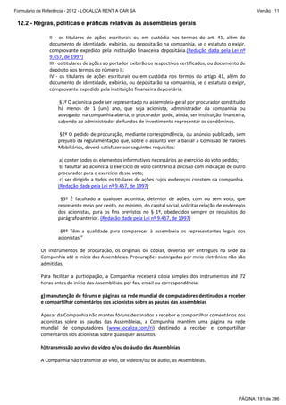 Formulário de Referência - 2012 - LOCALIZA RENT A CAR SA

Versão : 11

12.2 - Regras, políticas e práticas relativas às assembleias gerais
II - os titulares de ações escriturais ou em custódia nos termos do art. 41, além do
documento de identidade, exibirão, ou depositarão na companhia, se o estatuto o exigir,
comprovante expedido pela instituição financeira depositária.(Redação dada pela Lei nº
9.457, de 1997)
III - os titulares de ações ao portador exibirão os respectivos certificados, ou documento de
depósito nos termos do número II;
IV - os titulares de ações escriturais ou em custódia nos termos do artigo 41, além do
documento de identidade, exibirão, ou depositarão na companhia, se o estatuto o exigir,
comprovante expedido pela instituição financeira depositária.
§1º O acionista pode ser representado na assembleia-geral por procurador constituído
há menos de 1 (um) ano, que seja acionista, administrador da companhia ou
advogado; na companhia aberta, o procurador pode, ainda, ser instituição financeira,
cabendo ao administrador de fundos de investimento representar os condôminos.
§2º O pedido de procuração, mediante correspondência, ou anúncio publicado, sem
prejuízo da regulamentação que, sobre o assunto vier a baixar a Comissão de Valores
Mobiliários, deverá satisfazer aos seguintes requisitos:
a) conter todos os elementos informativos necessários ao exercício do voto pedido;
b) facultar ao acionista o exercício de voto contrário à decisão com indicação de outro
procurador para o exercício desse voto;
c) ser dirigido a todos os titulares de ações cujos endereços constem da companhia.
(Redação dada pela Lei nº 9.457, de 1997)
§3º É facultado a qualquer acionista, detentor de ações, com ou sem voto, que
represente meio por cento, no mínimo, do capital social, solicitar relação de endereços
dos acionistas, para os fins previstos no § 1º, obedecidos sempre os requisitos do
parágrafo anterior. (Redação dada pela Lei nº 9.457, de 1997)
§4º Têm a qualidade para comparecer à assembleia os representantes legais dos
acionistas.”
Os instrumentos de procuração, os originais ou cópias, deverão ser entregues na sede da
Companhia até o início das Assembleias. Procurações outorgadas por meio eletrônico não são
admitidas.
Para facilitar a participação, a Companhia receberá cópia simples dos instrumentos até 72
horas antes do início das Assembléias, por fax, email ou correspondência.
g) manutenção de fóruns e páginas na rede mundial de computadores destinados a receber
e compartilhar comentários dos acionistas sobre as pautas das Assembleias
Apesar da Companhia não manter fóruns destinados a receber e compartilhar comentários dos
acionistas sobre as pautas das Assembleias, a Companhia mantém uma página na rede
mundial de computadores (www.localiza.com/ri) destinado a receber e compartilhar
comentários dos acionistas sobre quaisquer assuntos.
h) transmissão ao vivo do vídeo e/ou do áudio das Assembleias
A Companhia não transmite ao vivo, de vídeo e/ou de áudio, as Assembleias.

PÁGINA: 181 de 286

 