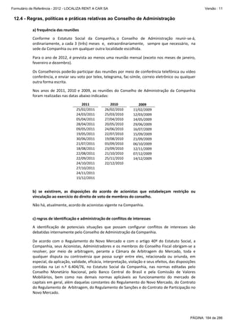 Formulário de Referência - 2012 - LOCALIZA RENT A CAR SA

Versão : 11

12.4 - Regras, políticas e práticas relativas ao Conselho de Administração
a) frequência das reuniões 
 

Conforme  o  Estatuto  Social  da  Companhia, o  Conselho  de  Administração  reunir‐se‐á, 
ordinariamente,  a  cada  3  (três)  meses   e,   extraordinariamente,    sempre  que  necessário,   na 
sede da Companhia ou em qualquer outra localidade escolhida. 
 

Para o ano de 2012, é prevista ao menos uma reunião mensal (exceto nos meses de janeiro, 
fevereiro e dezembro).  
 

Os Conselheiros poderão participar das reuniões por meio de conferência telefônica ou vídeo 
conferência, e enviar seu voto por telex, telegrama, fac‐símile, correio eletrônico ou qualquer 
outra forma escrita. 
Nos  anos  de  2011,  2010  e  2009,  as  reuniões  do  Conselho  de  Administração  da  Companhia 
foram realizadas nas datas abaixo indicadas: 
 

2011 
25/02/2011 
24/03/2011 
05/04/2011 
28/04/2011 
09/05/2011 
19/05/2011 
30/06/2011 
21/07/2011 
18/08/2011 
22/08/2011 
22/09/2011 
24/10/2011 
27/10/2011 
24/11/2011 
15/12/2011 

2010 
26/02/2010 
25/03/2010 
27/04/2010 
20/05/2010 
24/06/2010 
22/07/2010 
19/08/2010 
03/09/2010 
23/09/2010 
21/10/2010 
25/11/2010 
22/12/2010 
 
 
 

2009 
11/02/2009 
12/03/2009 
14/05/2009 
29/06/2009 
16/07/2009 
15/09/2009 
21/09/2009 
06/10/2009 
12/11/2009 
07/12/2009 
14/12/2009 
 
 
 
 

 
 

b)  se  existirem,  as  disposições  do  acordo  de  acionistas  que  estabeleçam  restrição  ou 
vinculação ao exercício do direito de voto de membros do conselho. 
 

Não há, atualmente, acordo de acionistas vigente na Companhia. 
 
 

c) regras de identificação e administração de conflitos de interesses 
 

A  identificação  de  potenciais  situações  que  possam  configurar  conflitos  de  interesses  são 
debatidas internamente pelo Conselho de Administração da Companhia. 
 

De  acordo  com  o  Regulamento  do  Novo  Mercado  e  com  o  artigo  40º  do  Estatuto  Social,  a 
Companhia, seus Acionistas, Administradores e os membros do Conselho Fiscal obrigam‐se a 
resolver,  por  meio  de  arbitragem,  perante  a  Câmara  de  Arbitragem  do  Mercado,  toda  e 
qualquer  disputa  ou  controvérsia  que  possa  surgir  entre  eles,  relacionada  ou  oriunda,  em 
especial, da aplicação, validade, eficácia, interpretação, violação e seus efeitos, das disposições 
contidas  na  Lei  n.º  6.404/76,  no  Estatuto  Social  da  Companhia,  nas  normas  editadas  pelo 
Conselho  Monetário  Nacional,  pelo  Banco  Central  do  Brasil  e  pela  Comissão  de  Valores 
Mobiliários,  bem  como  nas  demais  normas  aplicáveis  ao  funcionamento  do  mercado  de 
capitais em geral, além daquelas constantes do Regulamento do Novo Mercado, do Contrato 
do Regulamento de  Arbitragem, do Regulamento de Sanções e do Contrato de Participação no 
Novo Mercado.

PÁGINA: 184 de 286

 