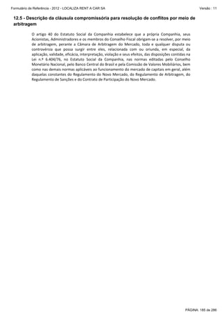 Formulário de Referência - 2012 - LOCALIZA RENT A CAR SA

Versão : 11

12.5 - Descrição da cláusula compromissória para resolução de conflitos por meio de
arbitragem
 
O  artigo  40  do  Estatuto  Social  da  Companhia  estabelece  que  a  própria  Companhia,  seus 
Acionistas, Administradores e os membros do Conselho Fiscal obrigam‐se a resolver, por meio 
de  arbitragem,  perante  a  Câmara  de  Arbitragem  do  Mercado,  toda  e  qualquer  disputa  ou 
controvérsia  que  possa  surgir  entre  eles,  relacionada  com  ou  oriunda,  em  especial,  da 
aplicação, validade, eficácia, interpretação, violação e seus efeitos, das disposições contidas na 
Lei  n.º  6.404/76,  no  Estatuto  Social  da  Companhia,  nas  normas  editadas  pelo  Conselho 
Monetário Nacional, pelo Banco Central do Brasil e pela Comissão de Valores Mobiliários, bem 
como nas demais normas aplicáveis ao funcionamento do mercado de capitais em geral, além 
daquelas constantes do  Regulamento  do Novo Mercado, do Regulamento de Arbitragem,  do 
Regulamento de Sanções e do Contrato de Participação do Novo Mercado.  

PÁGINA: 185 de 286

 