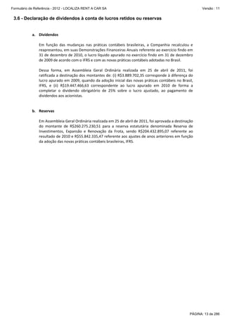 Formulário de Referência - 2012 - LOCALIZA RENT A CAR SA

Versão : 11

3.6 - Declaração de dividendos à conta de lucros retidos ou reservas
 
a. Dividendos 
 
Em  função  das  mudanças  nas  práticas  contábeis  brasileiras,  a  Companhia  recalculou  e 
reapresentou, em suas Demonstrações Financeiras Anuais referente ao exercício findo em 
31 de dezembro de 2010, o lucro líquido apurado no exercício findo em 31 de dezembro 
de 2009 de acordo com o IFRS e com as novas práticas contábeis adotadas no Brasil. 
 
Dessa  forma,  em  Assembleia  Geral  Ordinária  realizada  em  25  de  abril  de  2011,  foi 
ratificada a destinação dos montantes de: (i) R$3.889.702,35 corresponde à diferença do 
lucro apurado em 2009, quando da adoção inicial das novas práticas contábeis no Brasil, 
IFRS,  e  (ii)  R$19.447.466,63  correspondente  ao  lucro  apurado  em  2010  de  forma  a 
completar  o  dividendo  obrigatório  de  25%  sobre  o  lucro  ajustado,  ao  pagamento  de 
dividendos aos acionistas. 
 
 
b. Reservas 
 
Em Assembleia Geral Ordinária realizada em 25 de abril de 2011, foi aprovada a destinação 
do  montante  de  R$260.275.230,51  para  a  reserva  estatutária  denominada  Reserva  de 
Investimentos,  Expansão  e  Renovação  da  Frota,  sendo  R$204.432.895,07  referente  ao 
resultado de 2010 e R$55.842.335,47 referente aos ajustes de anos anteriores em função 
da adoção das novas práticas contábeis brasileiras, IFRS. 
 
 
 

PÁGINA: 13 de 286

 
