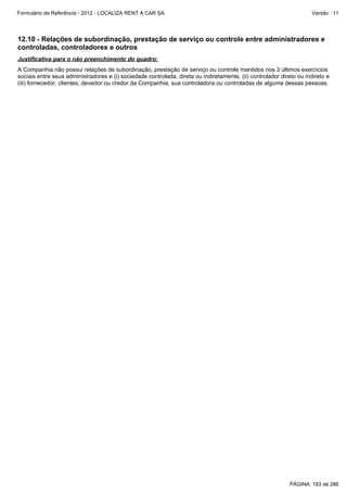 Formulário de Referência - 2012 - LOCALIZA RENT A CAR SA

Versão : 11

12.10 - Relações de subordinação, prestação de serviço ou controle entre administradores e
controladas, controladores e outros
Justificativa para o não preenchimento do quadro:
A Companhia não possui relações de subordinação, prestação de serviço ou controle mantidos nos 3 últimos exercícios
sociais entre seus administradores e (i) sociedade controlada, direta ou indiretamente, (ii) controlador direto ou indireto e
(iii) fornecedor, clientes, devedor ou credor da Companhia, sua controladora ou controladas de alguma dessas pessoas.

PÁGINA: 193 de 286

 