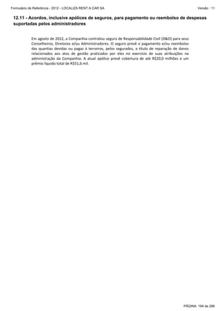 Formulário de Referência - 2012 - LOCALIZA RENT A CAR SA

Versão : 11

12.11 - Acordos, inclusive apólices de seguros, para pagamento ou reembolso de despesas
suportadas pelos administradores
Em agosto de 2012, a Companhia contratou seguro de Responsabilidade Civil (D&O) para seus
Conselheiros, Diretores e/ou Administradores. O seguro prevê o pagamento e/ou reembolso
das quantias devidas ou pagas à terceiros, pelos segurados, a título de reparação de danos
relacionados aos atos de gestão praticados por eles no exercício de suas atribuições na
administração da Companhia. A atual apólice prevê cobertura de até R$20,0 milhões e um
prêmio líquido total de R$51,6 mil.

PÁGINA: 194 de 286

 
