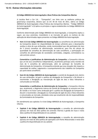 Formulário de Referência - 2012 - LOCALIZA RENT A CAR SA

Versão : 11

12.12 - Outras informações relevantes

(i) Código ABRASCA de Autorregulação e Boas Práticas das Companhias Abertas
A Localiza Rent a Car S.A. - “Companhia”, em linha com as melhores práticas de
governança corporativa, declara que: (i) em 30 de maio de 2011, aderiu ao Código
ABRASCA de Autorregulação e Boas Práticas das Companhias Abertas - “Código ABRASCA
de Autorregulação” e (ii) aplica os princípios e regras estabelecidos no Código ABRASCA de
Autorregulação.
Conforme determinado pelo Código ABRASCA de Autorregulação, a Companhia explica a
seguir, aos seus acionistas, investidores e ao mercado em geral, os motivos da não
aplicação de determinadas regras presentes no Código ABRASCA de Autorregulação:
•

Item 2.3.5 do Código ABRASCA de Autorregulação: os conselheiros de administração
da Companhia devem ter disponibilidade de tempo suficiente para o desempenho
assíduo e ativo de suas atribuições, sendo recomendável que não participem de mais
de 5 (cinco) conselhos de administração, excluindo-se, para fins do cálculo da
quantidade de conselhos de administração de cada conselheiro, a participação em
conselhos de administração de sociedades controladas, coligadas, controladoras ou
sob controle comum.
Comentários e justificativas da Administração da Companhia: a Companhia informa
que um de seus conselheiros independentes, atualmente participa como membro de
mais de 5 conselhos de administração, além de participar do Conselho de
Administração da Companhia. A Companhia entende que essa situação não impacta a
capacidade de análise, julgamento e acompanhamento dos trabalhos da Companhia
por parte deste conselheiro.

•

Item 8.3 do Código ABRASCA de Autorregulação: o comitê de divulgação terá, dentro
de suas atribuições: (a) gerir a política de divulgação da Companhia; e (b) discutir e
recomendar a divulgação ou manutenção de sigilo de atos e fatos relevantes e
comunicados ao mercado.
Comentários e justificativas da Administração da Companhia: a Companhia informa
que, atualmente, o Regimento Interno do Comitê de Divulgação se encontra em fase
de revisão e irá incluir como atribuição gerir a política de divulgação da Companhia e
discutir e recomendar a divulgação ou manutenção de sigilo de atos e fatos relevantes
e comunicados ao mercado, atividades estas que atualmente são de responsabilidade
da Controladoria da Companhia.

Em atendimento aos capítulos 5 e 6 do Código ABRASCA de Autorregulação, a Companhia
informa:
•

Capítulo 5 do Código ABRASCA de Autorregulação: o conselho de administração
aprovou em maio de 2012 política de controles internos e gestão de riscos e nesta
data a política foi disponibilizada em seu website.

•

Capítulo 6 do Código ABRASCA de Autorregulação: o conselho de administração
aprovou em maio de 2012 política de operações com Partes Relacionadas e nesta data
a política foi disponibilizada em seu website.

PÁGINA: 195 de 286

 
