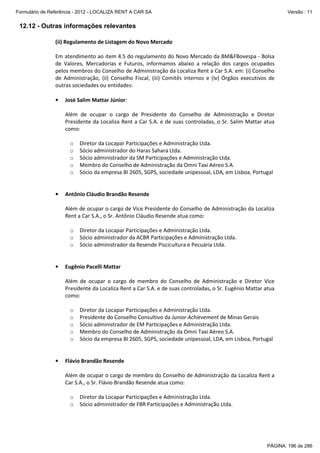 Formulário de Referência - 2012 - LOCALIZA RENT A CAR SA

Versão : 11

12.12 - Outras informações relevantes
(ii) Regulamento de Listagem do Novo Mercado
Em atendimento ao item 4.5 do regulamento do Novo Mercado da BM&FBovespa - Bolsa
de Valores, Mercadorias e Futuros, informamos abaixo a relação dos cargos ocupados
pelos membros do Conselho de Administração da Localiza Rent a Car S.A. em: (i) Conselho
de Administração, (ii) Conselho Fiscal, (iii) Comitês internos e (iv) Órgãos executivos de
outras sociedades ou entidades:
•

José Salim Mattar Júnior:
Além de ocupar o cargo de Presidente do Conselho de Administração e Diretor
Presidente da Localiza Rent a Car S.A. e de suas controladas, o Sr. Salim Mattar atua
como:
o
o
o
o
o

•

Diretor da Locapar Participações e Administração Ltda.
Sócio administrador do Haras Sahara Ltda.
Sócio administrador da SM Participações e Administração Ltda.
Membro do Conselho de Administração da Omni Taxi Aéreo S.A.
Sócio da empresa BI 2605, SGPS, sociedade unipessoal, LDA, em Lisboa, Portugal

Antônio Cláudio Brandão Resende
Além de ocupar o cargo de Vice Presidente do Conselho de Administração da Localiza
Rent a Car S.A., o Sr. Antônio Cláudio Resende atua como:
o
o
o

•

Diretor da Locapar Participações e Administração Ltda.
Sócio administrador da ACBR Participações e Administração Ltda.
Sócio administrador da Resende Piscicultura e Pecuária Ltda.

Eugênio Pacelli Mattar
Além de ocupar o cargo de membro do Conselho de Administração e Diretor Vice
Presidente da Localiza Rent a Car S.A. e de suas controladas, o Sr. Eugênio Mattar atua
como:
o
o
o
o
o

•

Diretor da Locapar Participações e Administração Ltda.
Presidente do Conselho Consultivo da Junior Achievement de Minas Gerais
Sócio administrador de EM Participações e Administração Ltda.
Membro do Conselho de Administração da Omni Taxi Aéreo S.A.
Sócio da empresa BI 2605, SGPS, sociedade unipessoal, LDA, em Lisboa, Portugal

Flávio Brandão Resende
Além de ocupar o cargo de membro do Conselho de Administração da Localiza Rent a
Car S.A., o Sr. Flávio Brandão Resende atua como:
o
o

Diretor da Locapar Participações e Administração Ltda.
Sócio administrador de FBR Participações e Administração Ltda.

PÁGINA: 196 de 286

 