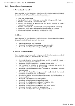 Formulário de Referência - 2012 - LOCALIZA RENT A CAR SA

Versão : 11

12.12 - Outras informações relevantes
•

Maria Letícia de Freitas Costa
Além de ocupar o cargo de membro independente do Conselho de Administração da
Localiza Rent a Car S.A., a Sra. Maria Letícia Costa atua como:
Sócia da Prada Assessoria
Coordenadora do Centro de Pesquisa em Estratégia do Insper em São Paulo
Membro do Conselho de Administração da Gafisa
Membro do Conselho de Administração da Technip (comitês de ética e
governança e estratégia)
o Membro do Conselho de Administração da Marcopolo (comitê de estratégia)
o Diretora dos cursos de pós-graduação lato sensu do Insper em São Paulo
o Diretora da Associação dos Engenheiros Automotivos (AEA)
o
o
o
o

•

José Galló
Além de ocupar o cargo de membro independente do Conselho de Administração da
Localiza Rent a Car S.A., o Sr. José Galló atua como:
o
o
o

•

Diretor Presidente das Lojas Renner S.A.
Membro do Conselho de Administração das Lojas Renner S.A.
Membro do Conselho de Administração da SLC Agrícola S.A.

Oscar de Paula Bernardes Neto
Além de ocupar o cargo de membro independente do Conselho de Administração da
Localiza Rent a Car S.A., o Sr. Oscar Bernardes atua como:
o
o
o
o
o
o
o
o
o
o
o
o
o

Membro do Conselho de Administração e dos Comitês de Gestão de Pessoas e
de Governança Corporativa da Gerdau S.A.
Membro do Conselho de Administração da Metalúrgica Gerdau S.A.
Vice Presidente do Conselho de Administração e membro dos Comitês de
Estratégia e Recursos Humanos da Marcopolo S.A.
Membro do Conselho de Administração e do Comitê de Auditoria da Cia. Suzano
Papel e Celulose
Membro do Conselho de Administração e membro dos Comitês de Finanças e de
Governança da Praxair Inc., nos Estados Unidos
Membro do Conselho de Administração e coordenador do Comitê de Recursos
Humanos da DASA
Membro do Conselho Consultivo da Bunge Brasil
Membro do Conselho Consultivo da Johnson Electric
Membro do Conselho Consultivo da Davos Participações Ltda.
Membro do Conselho Consultivo da Alcoa Brasil
Membro do Conselho Consultivo da Amyris, nos Estados Unidos
Membro do Comitê de Estratégia da Vanguarda S.A.
Membro do Conselho de Administração da Omni Taxi Aéreo S.A.

PÁGINA: 197 de 286

 