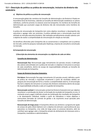Formulário de Referência - 2012 - LOCALIZA RENT A CAR SA

Versão : 11

13.1 - Descrição da política ou prática de remuneração, inclusive da diretoria não
estatutária
 
a) Objetivos da política ou prática de remuneração 
 
A remuneração global dos membros do Conselho de Administração e da Diretoria é fixada em 
Assembleia Geral de Acionistas, cabendo ao Conselho de Administração estabelecer os valores 
individuais, conforme previsto no estatuto social da Companhia. Os membros do Conselho de 
Administração  que  acumulam  cargos  de  diretores  não  são  remunerados  como  membros  do 
Conselho. 
 
A  prática  de  remuneração  da  Companhia  tem  como  objetivo  reconhecer  o  desempenho  dos 
executivos  e  agregar  valor  aos  acionistas.  A  prática  adotada  para  a  remuneração  anual  está 
alinhada ao mercado executivo brasileiro. São realizados periodicamente estudos salariais com 
o objetivo de avaliar a competitividade da remuneração em relação ao mercado. 
 
Os benefícios oferecidos pela Companhia são os convencionais e compatíveis com as práticas 
do mercado, conforme pesquisa realizada pela HayGroup, empresa de consultoria conceituada 
no mercado.  
 
b) Composição da remuneração 
 
i) Descrição dos elementos da remuneração e os objetivos de cada um deles: 
 
Conselho de Administração: 
 
Remuneração  fixa:  Remuneração  paga  mensalmente  (12  parcelas  anuais).  A  definição 
dos valores está alinhada com a prática de mercado e o objetivo é remunerar os serviços 
de  cada  conselheiro,  dentro  do  escopo  de  responsabilidade  atribuído  ao  Conselho  de 
Administração da Companhia. 
 
Cargos da Diretoria Executiva Estatutária: 
 
Pró‐labore: Remuneração fixa paga mensalmente (12 parcelas anuais), definida a partir 
da  prática  do  mercado  e  reajustada  anualmente  a  partir  de  resultados  obtidos  em 
pesquisa de remuneração de forma a manter a competitividade externa. A remuneração 
fixa tem o objetivo de remunerar os serviços dos diretores estatutários dentro do escopo 
de responsabilidade atribuído a cada um na gestão da Companhia. 
 
Remuneração variável: A remuneração variável da Diretoria Estatutária tem por objetivo 
reconhecer a contribuição do diretor na formação do resultado da Companhia no ano. O 
montante anual a pagar é definido através da combinação dos resultados da Companhia 
e  do  desempenho  individual,  medido  a  partir  de  indicadores  e  metas  objetivas  e 
mensuráveis  derivadas  do  contrato  de  gestão  e  do  orçamento  anual  aprovado  pelo 
Conselho de Administração.  
 
Remuneração de longo prazo: A Companhia oferece aos diretores o programa de opção 
de compra de ações (Stock Options) com o objetivo de estimular a permanência de seus 
executivos  na  Companhia,  criar  visão  de  longo  prazo  no  processo  decisório,  além  de 
contribuir para agregar valor a Companhia através do alinhamento de interesses entre a 
Companhia, investidores e administradores. 
 
 

PÁGINA: 199 de 286

 