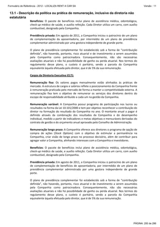 Formulário de Referência - 2012 - LOCALIZA RENT A CAR SA

Versão : 11

13.1 - Descrição da política ou prática de remuneração, inclusive da diretoria não
estatutária
Benefícios:  O  pacote  de  benefícios  inclui  plano  de  assistência  médica,  odontológica, 
check‐up médico de saúde, e auxílio refeição. Cada Diretor utiliza um carro, com auxílio 
combustível, designado pela Companhia. 
 
Previdência privada: Em agosto de 2011, a Companhia iniciou o patrocínio de um plano 
de  complementação  da  aposentadoria,  por  intermédio  de  um  plano  de  previdência 
complementar administrado por uma gestora independente de grande porte. 
 
O  plano  de  previdência  complementar  foi  estabelecido  sob  a  forma  de  “contribuição 
definida”,  não  havendo,  portanto,  risco  atuarial  e  de  investimento  a  serem  assumidos 
pela  Companhia  como  patrocinadora.  Consequentemente,  não  são  necessárias 
avaliações  atuariais  e  não  há  possibilidade  de  ganho  ou  perda  atuarial.  Nos  termos  do 
regulamento  desse  plano,  o  custeio  é  paritário,  sendo  a  parcela  da  Companhia 
equivalente àquela efetuada pelo diretor, que é de 5% da sua remuneração.   
 
Cargos da Diretoria Executiva (CLT): 
 
Remuneração  fixa:  Os  valores  pagos  mensalmente  estão  alinhados  às  práticas  de 
mercado. A estrutura de cargos e salários reflete o posicionamento da Companhia frente 
à remuneração praticada pelo mercado de forma a manter a competitividade externa. A 
remuneração  fixa  tem  o  objetivo  de  remunerar  os  serviços  dos  diretores  dentro  do 
escopo de responsabilidade atribuído a cada um na gestão da Companhia. 
 
Remuneração  variável:  A  Companhia  possui  programa  de  participação  nos  lucros  ou 
resultados na forma da Lei 10.101/2000 e tem por objetivo reconhecer a contribuição do 
diretor  na  formação  do  resultado  da  Companhia  no  ano.  O  montante  anual  a  pagar  é 
definido  através  da  combinação  dos  resultados  da  Companhia  e  do  desempenho 
individual, medido a partir de indicadores e metas objetivas e mensuráveis derivadas do 
contrato de gestão e do orçamento anual aprovado pelo Conselho de Administração.  
 
Remuneração longo prazo: A Companhia oferece aos diretores o programa de opção de 
compra  de  ações  (Stock  Options)  com  o  objetivo  de  estimular  a  permanência  na 
Companhia,  criar  visão  de  longo  prazo  no  processo  decisório,  além  de  contribuir  para 
agregar valor a Companhia, alinhando interesses com a Companhia e investidores.  
 
Benefícios:  O  pacote  de  benefícios  inclui  plano  de  assistência  médica,  odontológica, 
check‐up médico de saúde, e auxílio refeição. Cada Diretor utiliza um carro, com auxílio 
combustível, designado pela Companhia. 
 
Previdência privada: Em agosto de 2011, a Companhia iniciou o patrocínio de um plano 
de  complementação  de  benefícios  de  aposentadoria,  por  intermédio  de  um  plano  de 
previdência  complementar  administrado  por  uma  gestora  independente  de  grande 
porte. 
 
O  plano  de  previdência  complementar  foi  estabelecido  sob  a  forma  de  “contribuição 
definida”,  não  havendo,  portanto,  risco  atuarial  e  de  investimento  a  serem  assumidos 
pela  Companhia  como  patrocinadora.  Consequentemente,  não  são  necessárias 
avaliações  atuariais  e  não  há  possibilidade  de  ganho  ou  perda  atuarial.  Nos  termos  do 
regulamento  desse  plano,  o  custeio  é  paritário,  sendo  a  parcela  da  Companhia 
equivalente àquela efetuada pelo diretor, que é de 5% da sua remuneração.   
 

PÁGINA: 200 de 286

 