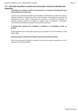 Formulário de Referência - 2012 - LOCALIZA RENT A CAR SA

Versão : 11

13.1 - Descrição da política ou prática de remuneração, inclusive da diretoria não
estatutária
e) Relação entre a política ou prática de remuneração e os interesses da Companhia de curto 
prazo, médio prazo e longo prazo 
 
A  prática  de  remuneração  adotada  pela  Companhia,  condicionada  ao  alcance  das  metas  e 
objetivos  definidos  no  orçamento  e  plano  anual  de  metas,  está  alinhada  aos  interesses  da 
Companhia  de  curto,  médio  e  longo  prazo  por  estimular  a  retenção  de  executivos,  um 
processo  decisório  assertivo  em  relação  ao  negócio,  além  de  promover  a  valorização, 
crescimento e perenidade da Companhia com retorno ao Acionista.  
 
f)  Remuneração  suportada  por  subsidiárias,  controladas  ou  controladores  diretos  ou 
indiretos 
 
Não há pagamento de remuneração suportada por controladas em 31 de dezembro de 2011, 
2010 e 2009. 
 
g) Remunerações ou benefícios vinculados à ocorrência de eventos societários 
 
Não  há  remuneração  ou  benefícios  vinculado  à  ocorrência  de  eventos  societários  em  31  de 
dezembro de 2011, 2010 e 2009. 
 
 
 

PÁGINA: 202 de 286

 