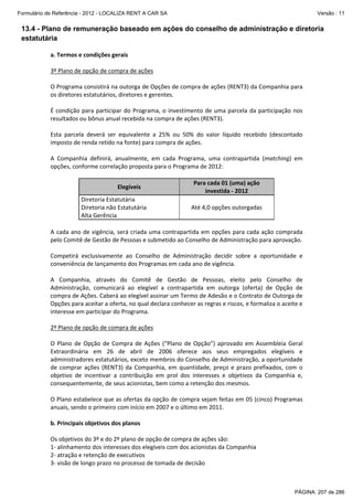 Formulário de Referência - 2012 - LOCALIZA RENT A CAR SA

Versão : 11

13.4 - Plano de remuneração baseado em ações do conselho de administração e diretoria
estatutária
a. Termos e condições gerais 
 
3º Plano de opção de compra de ações 
 
O Programa consistirá na outorga de Opções de compra de ações (RENT3) da Companhia para 
os diretores estatutários, diretores e gerentes. 
 
É  condição  para  participar  do  Programa,  o  investimento  de  uma  parcela  da  participação  nos 
resultados ou bônus anual recebida na compra de ações (RENT3). 
 
Esta  parcela  deverá  ser  equivalente  a  25%  ou  50%  do  valor  líquido  recebido  (descontado 
imposto de renda retido na fonte) para compra de ações. 
 
A  Companhia  definirá,  anualmente,  em  cada  Programa,  uma  contrapartida  (matching)  em 
opções, conforme correlação proposta para o Programa de 2012: 
   
 
Para cada 01 (uma) ação 
Elegíveis 
investida ‐ 2012 
Diretoria Estatutária 
Até 4,0 opções outorgadas 
Diretoria não Estatutária 
Alta Gerência 
 
A  cada  ano  de  vigência,  será  criada  uma  contrapartida  em  opções  para  cada  ação  comprada 
pelo Comitê de Gestão de Pessoas e submetido ao Conselho de Administração para aprovação. 
 
Competirá  exclusivamente  ao  Conselho  de  Administração  decidir  sobre  a  oportunidade  e 
conveniência de lançamento dos Programas em cada ano de vigência. 
 
A  Companhia,  através  do  Comitê  de  Gestão  de  Pessoas,  eleito  pelo  Conselho  de 
Administração,  comunicará  ao  elegível  a  contrapartida  em  outorga  (oferta)  de  Opção  de 
compra de Ações. Caberá ao elegível assinar um Termo de Adesão e o Contrato de Outorga de 
Opções para aceitar a oferta, no qual declara conhecer as regras e riscos, e formaliza o aceite e 
interesse em participar do Programa.  
 
2º Plano de opção de compra de ações
 
O  Plano  de  Opção  de  Compra  de  Ações  (“Plano  de  Opção”)  aprovado  em  Assembleia  Geral 
Extraordinária  em  26  de  abril  de  2006  oferece  aos  seus  empregados  elegíveis  e 
administradores estatutários, exceto membros do Conselho de Administração, a oportunidade 
de  comprar  ações  (RENT3)  da  Companhia,  em  quantidade,  preço  e  prazo  prefixados,  com  o 
objetivo  de  incentivar  a  contribuição  em  prol  dos  interesses  e  objetivos  da  Companhia  e, 
consequentemente, de seus acionistas, bem como a retenção dos mesmos.   
 
O Plano estabelece que as ofertas da opção de compra sejam feitas em 05 (cinco) Programas 
anuais, sendo o primeiro com início em 2007 e o último em 2011. 
 
b. Principais objetivos dos planos 
 
Os objetivos do 3º e do 2º plano de opção de compra de ações são:  
1‐ alinhamento dos interesses dos elegíveis com dos acionistas da Companhia 
2‐ atração e retenção de executivos 
3‐ visão de longo prazo no processo de tomada de decisão 

PÁGINA: 207 de 286

 