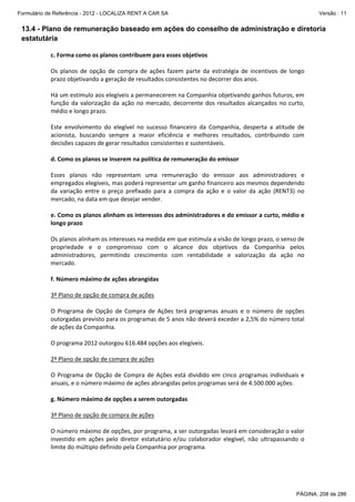 Formulário de Referência - 2012 - LOCALIZA RENT A CAR SA

Versão : 11

13.4 - Plano de remuneração baseado em ações do conselho de administração e diretoria
estatutária
c. Forma como os planos contribuem para esses objetivos 
 
Os  planos  de  opção  de  compra  de  ações  fazem  parte  da  estratégia  de  incentivos  de  longo 
prazo objetivando a geração de resultados consistentes no decorrer dos anos.  
 
Há um estimulo aos elegíveis a permanecerem na Companhia objetivando ganhos futuros, em 
função  da  valorização  da  ação  no  mercado,  decorrente  dos  resultados  alcançados  no  curto, 
médio e longo prazo.  
 
Este  envolvimento  do  elegível  no  sucesso  financeiro  da  Companhia,  desperta  a  atitude  de 
acionista,  buscando  sempre  a  maior  eficiência  e  melhores  resultados,  contribuindo  com 
decisões capazes de gerar resultados consistentes e sustentáveis.  
 
d. Como os planos se inserem na política de remuneração do emissor 
 
Esses  planos  não  representam  uma  remuneração  do  emissor  aos  administradores  e 
empregados elegíveis, mas poderá representar um ganho financeiro aos mesmos dependendo 
da  variação  entre  o  preço  prefixado  para  a  compra  da  ação  e  o  valor  da  ação  (RENT3)  no 
mercado, na data em que desejar vender. 
 
e. Como os planos alinham os interesses dos administradores e do emissor a curto, médio e 
longo prazo 
 
Os planos alinham os interesses na medida em que estimula a visão de longo prazo, o senso de 
propriedade  e  o  compromisso  com  o  alcance  dos  objetivos  da  Companhia  pelos 
administradores,  permitindo  crescimento  com  rentabilidade  e  valorização  da  ação  no 
mercado. 
 
f. Número máximo de ações abrangidas 
 
3º Plano de opção de compra de ações 
 
O  Programa  de  Opção  de  Compra  de  Ações  terá  programas  anuais  e  o  número  de  opções 
outorgadas previsto para os programas de 5 anos não deverá exceder a 2,5% do número total 
de ações da Companhia. 
 
O programa 2012 outorgou 616.484 opções aos elegíveis. 
 
2º Plano de opção de compra de ações 
 
O  Programa  de  Opção  de  Compra  de  Ações  está  dividido  em  cinco  programas  individuais  e 
anuais, e o número máximo de ações abrangidas pelos programas será de 4.500.000 ações. 
 
g. Número máximo de opções a serem outorgadas 
 
3º Plano de opção de compra de ações 
 
O número máximo de opções, por programa, a ser outorgadas levará em consideração o valor 
investido  em  ações  pelo  diretor  estatutário  e/ou  colaborador  elegível,  não  ultrapassando  o 
limite do múltiplo definido pela Companhia por programa. 
 
 

PÁGINA: 208 de 286

 