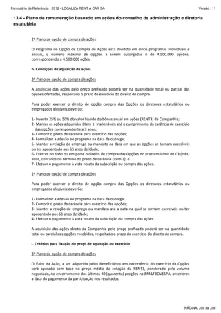 Formulário de Referência - 2012 - LOCALIZA RENT A CAR SA

Versão : 11

13.4 - Plano de remuneração baseado em ações do conselho de administração e diretoria
estatutária
 
2º Plano de opção de compra de ações 
 
O  Programa  de  Opção  de  Compra  de  Ações  está  dividido  em  cinco  programas  individuais  e 
anuais,  o  número  máximo  de  opções  a  serem  outorgadas  é  de  4.500.000  opções, 
correspondendo a 4.500.000 ações. 
 
h. Condições de aquisição de ações 
 
3º Plano de opção de compra de ações 
 
A  aquisição  das  ações  pelo  preço  prefixado  poderá  ser  na  quantidade  total  ou  parcial  das 
opções ofertadas, respeitado o prazo de exercício do direito de compra. 
 
Para  poder  exercer  o  direito  de  opção  compra  das  Opções  os  diretores  estatutários  ou 
empregados elegíveis deverão: 
 
1‐ Investir 25% ou 50% do valor líquido do bônus anual em ações (RENT3) da Companhia; 
2‐ Manter as ações adquiridas (item 1) inalienáveis até o cumprimento da carência de exercício  
das opções correspondente a 3 anos; 
3‐ Cumprir o prazo de carência para exercício das opções; 
4‐ Formalizar a adesão ao programa na data da outorga; 
5‐ Manter a relação de emprego ou mandato na data em que as opções se tornam exercíveis 
ou ter aposentado aos 65 anos de idade; 
6‐ Exercer no todo ou em parte o direito de compra das Opções no prazo máximo de 03 (três) 
anos, contados do término do prazo de carência (item 2); e 
7‐ Efetuar o pagamento à vista no ato da subscrição ou compra das ações. 
 
2º Plano de opção de compra de ações 
 
Para  poder  exercer  o  direito  de  opção  compra  das  Opções  os  diretores  estatutários  ou 
empregados elegíveis deverão:  
 
1‐ Formalizar a adesão ao programa na data da outorga; 
2‐ Cumprir o prazo de carência para exercício das opções; 
3‐ Manter a relação de emprego ou mandato até a data na qual se tornam exercíveis ou ter 
aposentado aos 65 anos de idade; 
4‐ Efetuar o pagamento à vista no ato da subscrição ou compra das ações. 
 
A  aquisição  das  ações  direto  da  Companhia  pelo  preço  prefixado  poderá  ser  na  quantidade 
total ou parcial das opções recebidas, respeitado o prazo de exercício do direito de compra. 
 
i. Critérios para fixação do preço de aquisição ou exercício 
 
3º Plano de opção de compra de ações 
 
O  Valor  da  Ação,  a  ser  adquirida  pelos  Beneficiários  em  decorrência  do  exercício  da  Opção, 
será  apurado  com  base  no  preço  médio  da  cotação  da  RENT3,  ponderado  pelo  volume 
negociado, no encerramento dos últimos 40 (quarenta) pregões na BM&FBOVESPA, anteriores 
a data do pagamento da participação nos resultados. 
 
 

PÁGINA: 209 de 286

 