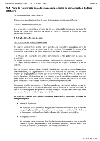 Formulário de Referência - 2012 - LOCALIZA RENT A CAR SA

Versão : 11

13.4 - Plano de remuneração baseado em ações do conselho de administração e diretoria
estatutária
2º Plano de opção de compra de ações 
 
O pagamento quando do exercício da opção de compra ocorrerá da seguinte forma: 
 
1‐ À vista com recursos próprios; ou 
 
2‐ A prazo, com vencimento no primeiro dia útil após a liquidação financeira da transação de 
venda  das  ações  (após  exercício  da  opção  de  compra),  mediante  a  emissão  de  nota 
promissória pro‐soluto. 
 
l. Restrições à transferência das ações 
 
2º e 3º Plano de opção de compra de ações
 
Os  elegíveis  somente  terão  direito  e  serão  considerados  proprietários  das  ações  a  partir  do 
momento  em  que  vierem  a  exercer  seu  direito,  mediante  formalização  de  compra  e/ou 
subscrição e integralização das ações. As seguintes restrições serão aplicadas às Opções: 
 
‐  as  Opções  são  outorgadas  em  caráter  personalíssimo  e  não  podem  ser  oneradas  ou 
transferidas;  
‐ o elegível obriga‐se a não onerar as Opções e a não instituir sobre elas qualquer gravame;  
‐  as  Opções  são  impenhoráveis  e  não  podem  ser  objeto  de  caução  ou  penhor  de  qualquer 
espécie; 
 
No caso de morte, todas as Opções ainda não liberadas para exercício, tornar‐se‐ão exercíveis 
antecipadamente,  e  a  Opção  estender‐se‐á  aos  seus  herdeiros  ou  sucessores,  por  sucessão 
legal ou por disposição testamentária, pelo prazo improrrogável de 36 (trinta e seis) meses a 
contar  da  data  do  falecimento  ou  até  o  término  do  prazo  de  exercício  das  opções,  se  restar 
prazo inferior a 36 (trinta e seis) meses, devendo as Opções ser exercidas no todo ou em parte 
pelos herdeiros ou sucessores do Beneficiário, mediante pagamento à vista. 
 
No  caso  de  invalidez  permanente,  as  Opções  poderão  ser  exercidas  no  todo  ou  em  parte, 
antecipadamente ou no prazo original, pelo prazo improrrogável de 36 (trinta e seis) meses a 
contar da comunicação do INSS (Instituto Nacional do Seguro Social) ou até o término do prazo 
de exercício das opções mediante pagamento à vista. 
 
m.  Critérios  e  eventos  que,  quando  verificados,  ocasionarão  a  suspensão,  alteração  ou 
extinção dos planos 
 
• Alteração dos planos: 
 
Os planos de opção de compra de ações da Companhia considerarão que, ocorrendo 
reorganização societária ou alienação de controle, os planos serão alterados de forma 
a ajustar essas modificações às Opções não exercidas pelos seus beneficiários. 
 
• Extinção ou suspensão 
 
Os planos de opção de compra de ações da Companhia considerarão que, ocorrendo 
alteração  legal  na  regulamentação  das  Sociedades  Anônimas,  poderão  levar  a  sua 
suspensão ou extinção, a critério do Conselho de Administração.  
 

PÁGINA: 211 de 286

 