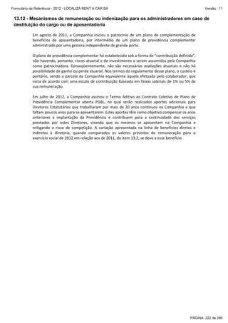 Formulário de Referência - 2012 - LOCALIZA RENT A CAR SA

Versão : 11

13.12 - Mecanismos de remuneração ou indenização para os administradores em caso de
destituição do cargo ou de aposentadoria
Em agosto de 2011, a Companhia iniciou o patrocínio de um plano de complementação de
benefícios de aposentadoria, por intermédio de um plano de previdência complementar
administrado por uma gestora independente de grande porte.
O plano de previdência complementar foi estabelecido sob a forma de “contribuição definida”,
não havendo, portanto, riscos atuarial e de investimento a serem assumidos pela Companhia
como patrocinadora. Conseqüentemente, não são necessárias avaliações atuariais e não há
possibilidade de ganho ou perda atuarial. Nos termos do regulamento desse plano, o custeio é
paritário, sendo a parcela da Companhia equivalente àquela efetuada pelo colaborador, que
varia de acordo com uma escala de contribuição baseada em faixas salariais de 1% ou 5% de
sua remuneração.
Em julho de 2012, a Companhia assinou o Termo Aditivo ao Contrato Coletivo de Plano de
Previdência Complementar aberta PGBL, no qual serão realizados aportes adicionais para
Diretores Estatutários que trabalharam por mais de 20 anos contínuos na Companhia e que
faltam poucos anos para se aposentarem. Estes aportes têm como objetivo compensar os anos
anteriores à implantação da Previdência e contribuem para a continuidade dos serviços
prestados por estes Diretores, visando que os mesmos se aposentem na Companhia e
mitigando o risco de competição. A variação apresentada na linha de benefícios diretos e
indiretos à diretoria, quando comparados os valores previstos de remuneração para o
exercício social de 2012 em relação aos de 2011, do item 13.2, se deve a esse benefício.

PÁGINA: 222 de 286

 