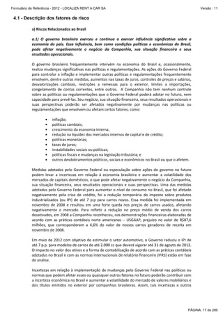 Formulário de Referência - 2012 - LOCALIZA RENT A CAR SA

Versão : 11

4.1 - Descrição dos fatores de risco
a) Riscos Relacionados ao Brasil
a.1) O governo brasileiro exerceu e continua a exercer influência significativa sobre a
economia do país. Essa influência, bem como condições políticas e econômicas do Brasil,
pode afetar negativamente o negócio da Companhia, sua situação financeira e seus
resultados operacionais.
O governo brasileiro frequentemente intervém na economia do Brasil e, ocasionalmente,
realiza mudanças significativas nas políticas e regulamentações. As ações do Governo Federal
para controlar a inflação e implementar outras políticas e regulamentações frequentemente
envolvem, dentre outras medidas, aumentos nas taxas de juros, controles de preços e salários,
desvalorizações cambiais, restrições a remessas para o exterior, limites a importações,
congelamento de contas correntes, entre outros. A Companhia não tem nenhum controle
sobre as políticas ou regulamentações que o Governo Federal poderá adotar no futuro, nem
capacidade para prevê-las. Seu negócio, sua situação financeira, seus resultados operacionais e
suas perspectivas poderão ser afetados negativamente por mudanças nas políticas ou
regulamentações que envolvem ou afetam certos fatores, como:
•
•
•
•
•
•
•
•
•

inflação;
políticas cambiais;
crescimento da economia interna;
redução na liquidez dos mercados internos de capital e de crédito;
políticas monetárias;
taxas de juros;
instabilidades sociais ou políticas;
políticas fiscais e mudanças na legislação tributária; e
outros desdobramentos políticos, sociais e econômicos no Brasil ou que o afetem.

Medidas adotadas pelo Governo Federal ou especulação sobre ações do governo no futuro
podem levar a incertezas em relação à economia brasileira e aumentar a volatilidade dos
mercados de capitais domésticos, o que pode afetar negativamente o negócio da Companhia,
sua situação financeira, seus resultados operacionais e suas perspectivas. Uma das medidas
adotadas pelo Governo Federal para aumentar o nível de consumo no Brasil, que foi afetado
negativamente pela crise de crédito, foi a redução temporária do imposto sobre produtos
industrializados (ou IPI) de até 7 p.p para carros novos. Essa medida foi implementada em
novembro de 2008 e resultou em uma forte queda nos preços de carros usados, afetando
negativamente o mercado. Para refletir a redução no preço médio de venda dos carros
desativados, em 2008 a Companhia reconheceu, nas demonstrações financeiras elaboradas de
acordo com as práticas contábeis norte americanas – USGAAP, prejuízo no valor de R$87,6
milhões, que corresponderam a 4,6% do valor de nossos carros geradores de receita em
novembro de 2008.
Em maio de 2012 com objetivo de estimular o setor automotivo, o Governo reduziu o IPI de
até 7 p.p. para modelos de carros de até 2.000 cc que deverá vigorar até 31 de agosto de 2012.
O impacto no valor dos ativos e a forma de contabilização de acordo com as práticas contábeis
adotadas no Brasil e com as normas internacionais de relatório financeiro (IFRS) estão em fase
de análise.
Incertezas em relação à implementação de mudanças pelo Governo Federal nas políticas ou
normas que podem afetar esses ou quaisquer outros fatores no futuro poderão contribuir com
a incerteza econômica no Brasil e aumentar a volatilidade do mercado de valores mobiliários e
dos títulos emitidos no exterior por companhias brasileiras. Assim, tais incertezas e outros

PÁGINA: 17 de 286

 