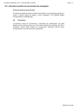 Formulário de Referência - 2012 - LOCALIZA RENT A CAR SA

Versão : 11

14.3 - Descrição da política de remuneração dos empregados
2º Plano de opção de compra de ações 
 
O Programa de Opção de Compra de Ações está dividido em cinco programas individuais e 
anuais,  o  número  máximo  de  opções  a  serem  outorgadas  é  de  4.500.000  opções, 
correspondendo a 4.500.000 ações. 
 
(vi)
Treinamentos 
 
A  Companhia  investe  em  treinamentos  e  capacitação  dos  colaboradores,  que  serão 
dotados de clara visão de cliente e com forte cultura voltada para resultados. Em 2011 a 
Companhia  investiu  R$6,6  milhões  em  treinamentos,  totalizando  142.273  horas, 
correspondendo a cerca de 29 horas por colaborador. 
 
 
 
 
 

PÁGINA: 233 de 286

 