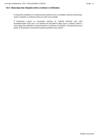 Formulário de Referência - 2012 - LOCALIZA RENT A CAR SA

Versão : 11

14.4 - Descrição das relações entre o emissor e sindicatos
 
A Companhia estabelece um relacionamento próximo com as entidades sindicais profissionais, 
sendo o respeito e a confiança mútua um valor nessa relação. 
 
A  Companhia  cumpre  as  convenções  coletivas  de  trabalho  definidas  para  cada 
localidade/região  onde  atua,  e  na  hipótese  de  discordância  legal,  busca  o  amparo  jurídico  e 
meios legais para defender o posicionamento ou interesse em questão. A Companhia procura 
abster‐se de qualquer envolvimento político‐partidário e/ou sindical. 
 

PÁGINA: 234 de 286

 