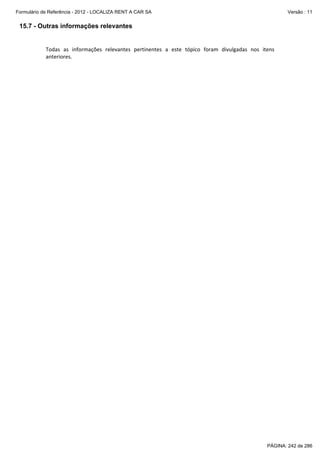 Formulário de Referência - 2012 - LOCALIZA RENT A CAR SA

Versão : 11

15.7 - Outras informações relevantes

Todas  as  informações  relevantes  pertinentes  a  este  tópico  foram  divulgadas  nos  itens 
anteriores. 

PÁGINA: 242 de 286

 