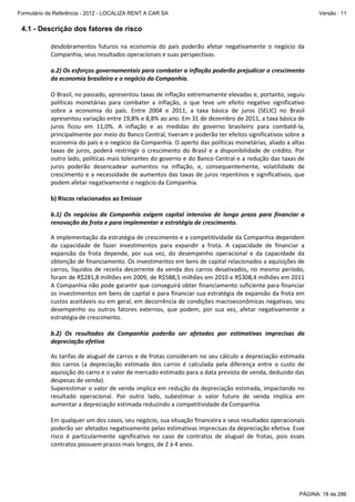 Formulário de Referência - 2012 - LOCALIZA RENT A CAR SA

Versão : 11

4.1 - Descrição dos fatores de risco
desdobramentos futuros na economia do país poderão afetar negativamente o negócio da
Companhia, seus resultados operacionais e suas perspectivas.
a.2) Os esforços governamentais para combater a inflação poderão prejudicar o crescimento
da economia brasileira e o negócio da Companhia.
O Brasil, no passado, apresentou taxas de inflação extremamente elevadas e, portanto, seguiu
políticas monetárias para combater a inflação, o que teve um efeito negativo significativo
sobre a economia do país. Entre 2004 e 2011, a taxa básica de juros (SELIC) no Brasil
apresentou variação entre 19,8% e 8,8% ao ano. Em 31 de dezembro de 2011, a taxa básica de
juros ficou em 11,0%. A inflação e as medidas do governo brasileiro para combatê-la,
principalmente por meio do Banco Central, tiveram e poderão ter efeitos significativos sobre a
economia do país e o negócio da Companhia. O aperto das políticas monetárias, aliado a altas
taxas de juros, poderá restringir o crescimento do Brasil e a disponibilidade de crédito. Por
outro lado, políticas mais tolerantes do governo e do Banco Central e a redução das taxas de
juros poderão desencadear aumentos na inflação, e, consequentemente, volatilidade de
crescimento e a necessidade de aumentos das taxas de juros repentinos e significativos, que
podem afetar negativamente o negócio da Companhia.
b) Riscos relacionados ao Emissor
b.1) Os negócios da Companhia exigem capital intensivo de longo prazo para financiar a
renovação da frota e para implementar a estratégia de crescimento.
A implementação da estratégia de crescimento e a competitividade da Companhia dependem
da capacidade de fazer investimentos para expandir a frota. A capacidade de financiar a
expansão da frota depende, por sua vez, do desempenho operacional e da capacidade da
obtenção de financiamento. Os investimentos em bens de capital relacionados a aquisições de
carros, líquidos de receita decorrente da venda dos carros desativados, no mesmo período,
foram de R$281,8 milhões em 2009, de R$588,5 milhões em 2010 e R$308,4 milhões em 2011
A Companhia não pode garantir que conseguirá obter financiamento suficiente para financiar
os investimentos em bens de capital e para financiar sua estratégia de expansão da frota em
custos aceitáveis ou em geral, em decorrência de condições macroeconômicas negativas, seu
desempenho ou outros fatores externos, que podem, por sua vez, afetar negativamente a
estratégia de crescimento.
b.2) Os resultados da Companhia poderão ser afetados por estimativas imprecisas da
depreciação efetiva
As tarifas de aluguel de carros e de frotas consideram no seu cálculo a depreciação estimada
dos carros (a depreciação estimada dos carros é calculada pela diferença entre o custo de
aquisição do carro e o valor de mercado estimado para a data prevista de venda, deduzido das
despesas de venda).
Superestimar o valor de venda implica em redução da depreciação estimada, impactando no
resultado operacional. Por outro lado, subestimar o valor futuro de venda implica em
aumentar a depreciação estimada reduzindo a competitividade da Companhia.
Em qualquer um dos casos, seu negócio, sua situação financeira e seus resultados operacionais
poderão ser afetados negativamente pelas estimativas imprecisas da depreciação efetiva. Esse
risco é particularmente significativo no caso de contratos de aluguel de frotas, pois esses
contratos possuem prazos mais longos, de 2 à 4 anos.

PÁGINA: 18 de 286

 