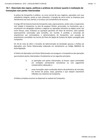 Formulário de Referência - 2012 - LOCALIZA RENT A CAR SA

Versão : 11

16.1 - Descrição das regras, políticas e práticas do emissor quanto à realização de
transações com partes relacionadas
 
A  prática  da  Companhia  é  celebrar,  no  curso  normal  de  seus  negócios,  operações  com  suas 
subsidiárias  integrais,  sendo  as  mais  relevantes:  i)  locação  de  carros  entre  as  empresas  para 
atendimento aos seus clientes; e ii) mútuo com transferência de recursos. 
 
O artigo 20º do Estatuto Social da Companhia veda, expressamente, sendo nulos e inoperantes 
com  relação  à  Companhia,  os  atos  de  qualquer  Diretor,  procurador,  ou  funcionário,  que  a 
envolverem em obrigações relativas a negócios ou operações estranhos ao objeto social, tais 
como  fianças,  avais,  endossos  ou  quaisquer  garantias  em  favor  de  terceiros,  salvo  quando 
expressamente  autorizados  pelo  Conselho,  em  reunião.  É  proibida  a  concessão  de 
empréstimos  aos  controladores  e  administradores  da  Companhia,  com  exceção  de 
empréstimos concedidos nos termos do Plano de Opção de Compra de Ações outorgado pela 
Companhia. 
 
Em  30  de  maio  de  2012  o  Conselho  de  Administração  da  Sociedade  aprovou  a  Política  de 
Operações  com  Partes  Relacionadas  elaborada  em  atendimento  ao  Código  ABRASCA  de 
Autorregulação.  
 
A Política de Operações com Partes Relacionadas visa assegurar a transparência das operações 
que envolvem partes relacionadas e fundamenta‐se nos seguintes princípios:  
 
i)
as  operações  com  partes  relacionadas,  se  houver,  sejam  contratadas 
em  condições  estritamente  comutativas  ou  com  pagamento 
compensatório adequado; e 
 
ii)
essas transações sejam conduzidas dentro de parâmetros de mercado, 
em  termos  de  prazos,  taxas,  garantias  e  que  estejam  claramente 
refletidas nos relatórios da Companhia. 
 
A Política completa encontra‐se disponível no website da Companhia. 
 

PÁGINA: 243 de 286

 