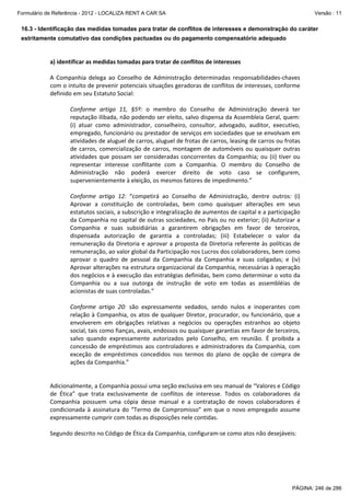 Formulário de Referência - 2012 - LOCALIZA RENT A CAR SA

Versão : 11

16.3 - Identificação das medidas tomadas para tratar de conflitos de interesses e demonstração do caráter
estritamente comutativo das condições pactuadas ou do pagamento compensatório adequado

 
 
a) identificar as medidas tomadas para tratar de conflitos de interesses 
 
A  Companhia  delega  ao  Conselho  de  Administração  determinadas  responsabilidades‐chaves 
com o intuito de prevenir potenciais situações geradoras de conflitos de interesses, conforme 
definido em seu Estatuto Social: 
 
Conforme  artigo  11,  §5º:  o  membro  do  Conselho  de  Administração  deverá  ter 
reputação ilibada, não podendo ser eleito, salvo dispensa da Assembleia Geral, quem: 
(i)  atuar  como  administrador,  conselheiro,  consultor,  advogado,  auditor,  executivo, 
empregado, funcionário ou prestador de serviços em sociedades que se envolvam em 
atividades de aluguel de carros, aluguel de frotas de carros, leasing de carros ou frotas 
de  carros,  comercialização  de  carros,  montagem  de  automóveis  ou  quaisquer  outras 
atividades  que  possam  ser  consideradas  concorrentes  da  Companhia;  ou  (ii)  tiver  ou 
representar  interesse  conflitante  com  a  Companhia.  O  membro  do  Conselho  de 
Administração  não  poderá  exercer  direito  de  voto  caso  se  configurem, 
supervenientemente à eleição, os mesmos fatores de impedimento.” 
 
Conforme  artigo  12:  “competirá  ao  Conselho  de  Administração,  dentre  outros:  (i) 
Aprovar  a  constituição  de  controladas,  bem  como  quaisquer  alterações  em  seus 
estatutos sociais, a subscrição e integralização de aumentos de capital e a participação 
da Companhia no capital de outras sociedades, no País ou no exterior; (ii) Autorizar a 
Companhia  e  suas  subsidiárias  a  garantirem  obrigações  em  favor  de  terceiros, 
dispensada  autorização  de  garantia  a  controladas;  (iii)  Estabelecer  o  valor  da 
remuneração  da  Diretoria  e  aprovar  a  proposta  da  Diretoria  referente  às  políticas  de 
remuneração, ao valor global da Participação nos Lucros dos colaboradores, bem como 
aprovar  o  quadro  de  pessoal  da  Companhia  da  Companhia  e  suas  coligadas;  e  (iv) 
Aprovar alterações na estrutura organizacional da Companhia, necessárias à operação 
dos negócios e à execução das estratégias definidas, bem como determinar o voto da 
Companhia  ou  a  sua  outorga  de  instrução  de  voto  em  todas  as  assembléias  de 
acionistas de suas controladas.” 
 
Conforme  artigo  20:  são  expressamente  vedados,  sendo  nulos  e  inoperantes  com 
relação  à  Companhia,  os  atos  de  qualquer  Diretor,  procurador,  ou  funcionário,  que  a 
envolverem  em  obrigações  relativas  a  negócios  ou  operações  estranhos  ao  objeto 
social, tais como fianças, avais, endossos ou quaisquer garantias em favor de terceiros, 
salvo  quando  expressamente  autorizados  pelo  Conselho,  em  reunião.  É  proibida  a 
concessão  de  empréstimos  aos  controladores  e  administradores  da  Companhia,  com 
exceção  de  empréstimos  concedidos  nos  termos  do  plano  de  opção  de  compra  de 
ações da Companhia.” 
 
 
Adicionalmente, a Companhia possui uma seção exclusiva em seu manual de “Valores e Código 
de  Ética”  que  trata  exclusivamente  de  conflitos  de  interesse.  Todos  os  colaboradores  da 
Companhia  possuem  uma  cópia  desse  manual  e  a  contratação  de  novos  colaboradores  é 
condicionada  à  assinatura  do  “Termo  de  Compromisso”  em  que  o  novo  empregado  assume 
expressamente cumprir com todas as disposições nele contidas. 
 
Segundo descrito no Código de Ética da Companhia, configuram‐se como atos não desejáveis: 
 

PÁGINA: 246 de 286

 