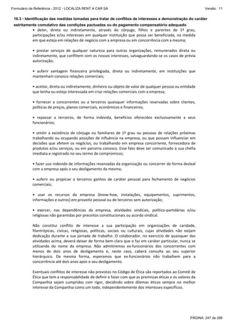 Formulário de Referência - 2012 - LOCALIZA RENT A CAR SA

Versão : 11

16.3 - Identificação das medidas tomadas para tratar de conflitos de interesses e demonstração do caráter
estritamente comutativo das condições pactuadas ou do pagamento compensatório adequado

•  deter,  direta  ou  indiretamente,  através  do  cônjuge,  filhos  e  parentes  de  1º  grau, 
participações  e/ou  interesses  em  qualquer  instituição  que  possa  ser  beneficiada,  na  medida 
em que esteja em relações de negócio com a empresa ou em concorrência com a mesma; 
 
•  prestar  serviços  de  qualquer  natureza  para  outras  organizações,  remunerados  direta  ou 
indiretamente, que conflitem com os nossos interesses, salvaguardando‐se os casos de prévia 
autorização; 
 
•  auferir  vantagem  financeira  privilegiada,  direta  ou  indiretamente,  em  instituições  que 
mantenham conosco relações comerciais; 
 
• aceitar, direta ou indiretamente, dinheiro ou objeto de valor de qualquer pessoa ou entidade 
que tenha ou esteja interessada em criar relações comerciais com a empresa; 
 
•  fornecer  a  concorrentes  ou  a  terceiros  quaisquer  informações  reservadas  sobre  clientes, 
políticas de preços, planos comerciais, econômicos e financeiros; 
 
•  repassar  a  terceiros,  de  forma  indevida,  benefícios  oferecidos  exclusivamente  a  seus 
funcionários; 
 
•  omitir  a  existência  de  cônjuge  ou  familiares  de  1º  grau  ou  pessoas  de  relações  próximas 
trabalhando  ou  ocupando  posições  de  influência  na  empresa,  ou  que  possam  influenciar  em 
decisões  que  afetem  os  negócios,  ou  trabalhando  em  empresa  concorrente,  fornecedora  de 
produtos e/ou serviços, ou em parceria conosco. Esse fato deve ser comunicado à sua chefia 
imediata e registrado no seu termo de compromisso; 
 
• fazer uso indevido de informações reservadas da organização ou concorrer de forma desleal 
com a empresa após o seu desligamento da mesma; 
 
•  auferir  ou  propiciar  a  terceiros  ganhos  de  caráter  pessoal  para  fechamento  de  negócios 
comerciais; 
 
•  usar  os  recursos  da  empresa  (know‐how,  instalações,  equipamentos,  suprimentos, 
informações e outros) em proveito pessoal ou de terceiros sem autorização; 
 
•  exercer,  nas  dependências  da  empresa,  atividades  sindicais,  político‐partidárias  e/ou 
religiosas não garantidas por preceitos constitucionais ou acordo sindical. 
 
Não  constitui  conflito  de  interesse  a  sua  participação  em  organizações  de  caridade, 
filantrópicas,  cívicas,  religiosas,  políticas,  sociais  ou  culturais,  cujas  atividades  não  exijam 
dedicação  durante  a  sua  jornada  de  trabalho.  O  colaborador,  no  exercício  de  quaisquer  das 
atividades acima, deverá deixar de forma bem clara que o faz em caráter particular, nunca se 
utilizando  do  nome  da  empresa.  Não  admitiremos  ex‐funcionários  dos  concorrentes  com 
menos  de  dois  anos  de  desligamento  e,  neste  caso,  caberá  consulta  ao  seu  superior 
hierárquico.  Da  mesma  forma,  esperamos  que  ex‐funcionários  não  trabalhem  para  a 
concorrência até dois anos após o seu desligamento. 
 
Eventuais conflitos de interesse não previstos no Código de Ética são reportados ao Comitê de 
Ética que tem a responsabilidade de definir e fazer com que as premissas éticas e os valores da 
Companhia  sejam  cumpridos  com  rigor,  decidindo  sobre  dilemas  éticos  sempre  no  melhor 
interesse da Companhia como um todo, independentemente dos interesses específicos. 
 

PÁGINA: 247 de 286

 