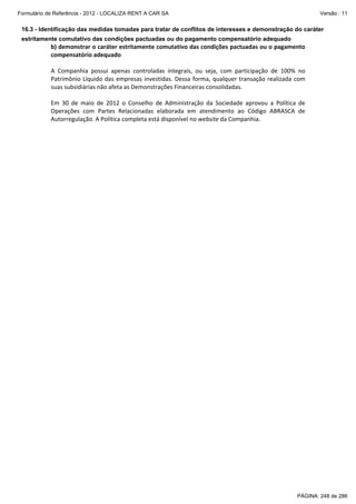 Formulário de Referência - 2012 - LOCALIZA RENT A CAR SA

Versão : 11

16.3 - Identificação das medidas tomadas para tratar de conflitos de interesses e demonstração do caráter
estritamente comutativo das condições pactuadas ou do pagamento compensatório adequado

b) demonstrar o caráter estritamente comutativo das condições pactuadas ou o pagamento 
compensatório adequado 
 
A  Companhia  possui  apenas  controladas  integrais,  ou  seja,  com  participação  de  100%  no 
Patrimônio  Líquido  das  empresas  investidas.  Dessa  forma,  qualquer  transação  realizada  com 
suas subsidiárias não afeta as Demonstrações Financeiras consolidadas. 
 
Em  30  de  maio  de  2012  o  Conselho  de  Administração  da  Sociedade  aprovou  a  Política  de 
Operações  com  Partes  Relacionadas  elaborada  em  atendimento  ao  Código  ABRASCA  de 
Autorregulação. A Política completa está disponível no website da Companhia. 
 

PÁGINA: 248 de 286

 