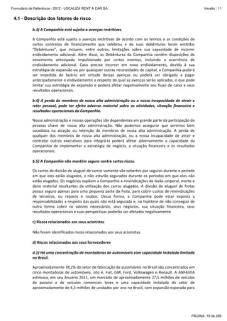 Formulário de Referência - 2012 - LOCALIZA RENT A CAR SA

Versão : 11

4.1 - Descrição dos fatores de risco
b.3) A Companhia está sujeita a avenças restritivas.
A Companhia está sujeita a avenças restritivas de acordo com os termos e as condições de
certos contratos de financiamento que celebrou e de suas debêntures locais emitidas
“Debêntures”, que incluem, entre outros, limitações sobre sua capacidade de incorrer
endividamento adicional. Além disso, as Debêntures da Companhia contêm disposições de
vencimento antecipado impulsionado por certos eventos, incluindo a ocorrência de
endividamento adicional. Caso precise incorrer em novo endividamento, devido à sua
estratégia de expansão ou por quaisquer outras necessidades de capital, a Companhia poderá
ser impedida de fazê-lo em virtude dessas avenças ou poderá ser obrigada a pagar
antecipadamente o endividamento a respeito do qual as avenças serão aplicadas, o que pode
limitar sua estratégia de expansão e poderá afetar negativamente seu fluxo de caixa e seus
resultados operacionais.
b.4) A perda de membros de nossa alta administração ou a nossa incapacidade de atrair e
reter pessoal, pode ter efeito adverso material sobre as atividades, situação financeira e
resultados operacionais da Companhia.
Nossa administração e nossas operações são dependentes em grande parte da participação de
pessoas chave de nossa alta administração. Não podemos assegurar que seremos bem
sucedidos na atração ou retenção de membros de nossa alta administração. A perda de
qualquer dos membros de nossa alta administração, ou a nossa incapacidade de atrair e
contratar outros executivos para integrá-la poderá afetar adversamente a capacidade da
Companhia de implementar a estratégia de negócio, a situação financeira e os resultados
operacionais.
b.5) A Companhia não mantém seguro contra certos riscos.
Os carros da divisão de aluguel de carros somente são cobertos por seguros durante o período
em que eles estão alugados, e não estarão segurados durante os períodos em que eles não
estão alugados. Os negócios expõem a Companhia a reivindicações de lesão corporal, morte e
dano material resultantes da utilização dos carros alugados. A divisão de aluguel de frotas
possui seguro apenas para uma pequena parte da frota, para cobrir custos de reivindicações
de terceiros, ou reparos e roubos. Dessa forma, a Companhia pode estar exposta a
responsabilidades a respeito das quais não está segurada e, na hipótese de não conseguir de
outra forma cobrir os valores necessários, seus negócios, sua situação financeira, seus
resultados operacionais e suas perspectivas poderão ser afetados negativamente.
c) Riscos relacionados aos seus acionistas
Não foram identificados riscos relacionados aos seus acionistas.
d) Riscos relacionados aos seus fornecedores
d.1) Há uma concentração de montadoras de automóveis com capacidade instalada limitada
no Brasil.
Aproximadamente 78,2% do setor de fabricação de automóveis no Brasil são concentrados em
cinco montadoras de automóveis, isto é, Fiat, GM, Ford, Volkswagen e Renault. A ANFAVEA
estimava, em seu Anuário 2011, um mercado de aproximadamente 27,5 milhões de veículos
de passeio e de veículos comerciais leves e uma capacidade instalada do setor de
aproximadamente de 4,3 milhões de unidades por ano no Brasil, com expansão esperada para

PÁGINA: 19 de 286

 