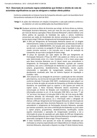 Formulário de Referência - 2012 - LOCALIZA RENT A CAR SA

Versão : 11

18.2 - Descrição de eventuais regras estatutárias que limitem o direito de voto de
acionistas significativos ou que os obriguem a realizar oferta pública
Conforme estabelecido no Estatuto Social da Companhia alterado a partir da Assembleia Geral 
Extraordinária realizada em 25 de abril de 2012: 
 
“Artigo 7. As ações são indivisíveis em relação à Companhia e cada ação ordinária conferirá a 
seu detentor um voto nas deliberações das Assembleias Gerais.” 
 
“Artigo 38. Qualquer acionista ou Bloco de Acionistas que atingir, de forma direta ou indireta, 
Participação  Acionária  Relevante,  tanto  por  meio  de  uma  única  operação,  como 
por meio de diversas operações (“Novo Acionista Relevante”), deverá efetivar uma 
oferta  pública  de  aquisição  da  totalidade  das  ações  e  valores  mobiliários 
conversíveis  por  ações  de  titularidade  dos  demais  acionistas  da  Companhia,  nos 
termos deste artigo (“OPA por Atingimento de Participação Relevante”). 
§1º.  A  OPA  por  Atingimento  de  Participação  Relevante  deverá  ser:  (i)  dirigida 
indistintamente a todos os acionistas da Companhia; (ii) efetivada em leilão a 
ser  realizado  na  BM&FBOVESPA;  (iii)  lançada  pelo  preço  determinado  de 
acordo  com  o  previsto  no  parágrafo  2º  deste  artigo  e  liquidada  à  vista,  em 
moeda  corrente  nacional;  e  (iv)  instruída  com  o  laudo  de  avaliação  da 
Companhia, de que trata o parágrafo 4º deste artigo.  
§2º.  O  preço  de  aquisição  por  ação  objeto  da  OPA  por  Atingimento  de 
Participação  Relevante  (“Preço  da  OPA”)  não  poderá  ser  inferior  ao  maior 
valor  determinado  entre:  (i)  o  Valor  Econômico;  e  (ii)  o  maior  preço  pago 
pelo  Novo  Acionista  Relevante  nos  12  (doze)  meses  que  antecederem  o 
atingimento  da  Participação  Acionária  Relevante,  ajustado  por  eventos 
societários,  tais  como  a  distribuição  de  dividendos  ou  juros  sobre  o  capital 
próprio,  grupamentos,  desdobramentos,  bonificações,  exceto  aqueles 
relacionados  a  operações  de  reorganização  societária,  bem  como 
devidamente  atualizado  pela  Taxa  do  Sistema  Especial  de  Liquidação  e 
Custódia – Selic. 
§3º.  Sem prejuízo de sua obrigação de promover a publicação de fato relevante 
pela imprensa, nos termos da Instrução CVM nº 358, de 3 de janeiro de 2002, 
conforme  alterada  (“Instrução  CVM  358”),  imediatamente  após  adquirir  ou 
tornar‐se titular de ações de emissão da Companhia ou Direitos de Natureza 
Societária,  em  quantidade  igual  ou  superior  a  15%  (quinze  por  cento)  do 
capital  social,  o  Novo  Acionista  Relevante  deverá  encaminhar  uma 
comunicação  ao  Diretor  de  Relações  com  Investidores,  contendo:  (a)  as 
informações  previstas  no  art.  12  da  Instrução  CVM  358  e  nos  itens  “i”  até 
“m” do Inciso I do Anexo II à Instrução CVM nº 361, de 5 de março de 2002, 
conforme  alterada;  (b)  informação  sobre  quaisquer  outros  Direitos  de 
Natureza  Societária  que  possua;  (c)  a  informação  sobre  a  obrigação  de 
efetivar a OPA por Atingimento de Participação Relevante; (d) informação do 
maior  preço  pago  pelo  Novo  Acionista  Relevante  nos  12  (doze)  meses  que 
antecederem  o  atingimento  da  Participação  Acionária  Relevante,  ajustado 
por eventos societários, tais como a distribuição de dividendos ou juros sobre 
o  capital  próprio,  grupamentos,  desdobramentos,  bonificações,  exceto 
aqueles  relacionados  a  operações  de  reorganização  societária;  e  (e)  a 
informação do preço de aquisição por ação objeto da OPA por Atingimento 
de Participação Relevante que o Novo Acionista Relevante se propõe a pagar, 
observado o parágrafo 2º deste artigo (“Preço Proposto”). 
§4º.  O  Valor  Econômico  será  apurado  em  laudo  de  avaliação  elaborado  por 
instituição ou empresa especializada com independência em relação ao Novo 
Acionista Relevante, observado o disposto no artigo 37 deste Estatuto Social, 

PÁGINA: 255 de 286

 