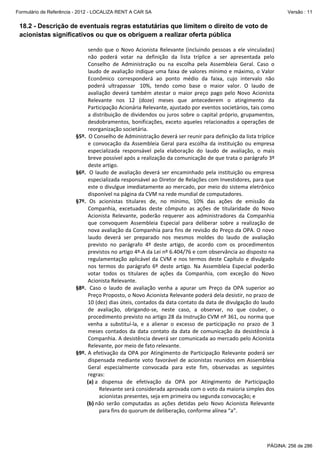 Formulário de Referência - 2012 - LOCALIZA RENT A CAR SA

Versão : 11

18.2 - Descrição de eventuais regras estatutárias que limitem o direito de voto de
acionistas significativos ou que os obriguem a realizar oferta pública
sendo  que  o  Novo  Acionista  Relevante  (incluindo  pessoas  a  ele  vinculadas) 
não  poderá  votar  na  definição  da  lista  tríplice  a  ser  apresentada  pelo 
Conselho  de  Administração  ou  na  escolha  pela  Assembleia  Geral.  Caso  o 
laudo  de  avaliação  indique  uma  faixa  de  valores  mínimo  e  máximo,  o  Valor 
Econômico  corresponderá  ao  ponto  médio  da  faixa,  cujo  intervalo  não 
poderá  ultrapassar   10%,  tendo  como  base  o  maior  valor.  O  laudo  de 
avaliação  deverá  também  atestar  o  maior  preço  pago  pelo  Novo  Acionista 
Relevante  nos  12  (doze)  meses  que  antecederem  o  atingimento  da 
Participação Acionária Relevante, ajustado por eventos societários, tais como 
a  distribuição  de  dividendos  ou  juros sobre  o  capital  próprio,  grupamentos, 
desdobramentos,  bonificações,  exceto  aqueles  relacionados  a  operações  de 
reorganização societária. 
§5º.  O Conselho de Administração deverá ser reunir para definição da lista tríplice 
e  convocação  da  Assembleia  Geral  para  escolha  da  instituição  ou  empresa 
especializada  responsável  pela  elaboração  do  laudo  de  avaliação,  o  mais 
breve possível após a realização da comunicação de que trata o parágrafo 3º 
deste artigo. 
§6º.   O  laudo  de  avaliação  deverá  ser  encaminhado  pela  instituição  ou  empresa 
especializada responsável ao Diretor de Relações com Investidores, para que 
este o divulgue imediatamente ao mercado, por meio do sistema eletrônico 
disponível na página da CVM na rede mundial de computadores. 
§7º.  Os  acionistas  titulares  de,  no  mínimo,  10%  das  ações  de  emissão  da 
Companhia,  excetuadas  deste  cômputo  as  ações  de  titularidade  do  Novo 
Acionista  Relevante,  poderão  requerer  aos  administradores  da  Companhia 
que  convoquem  Assembleia  Especial  para  deliberar  sobre  a  realização  de 
nova avaliação da Companhia para fins de revisão do Preço da OPA. O novo 
laudo  deverá  ser  preparado  nos  mesmos  moldes  do  laudo  de  avaliação 
previsto  no  parágrafo  4º  deste  artigo,  de  acordo  com  os  procedimentos 
previstos no artigo 4º‐A da Lei nº 6.404/76 e com observância ao disposto na 
regulamentação  aplicável  da  CVM  e  nos  termos  deste  Capítulo  e  divulgado 
nos  termos  do  parágrafo  6º  deste  artigo.  Na  Assembleia  Especial  poderão 
votar  todos  os  titulares  de  ações  da  Companhia,  com  exceção  do  Novo 
Acionista Relevante. 
§8º.   Caso  o  laudo  de  avaliação  venha  a  apurar  um  Preço  da  OPA  superior  ao 
Preço Proposto, o Novo Acionista Relevante poderá dela desistir, no prazo de 
10 (dez) dias úteis, contados da data contato da data de divulgação do laudo 
de  avaliação,  obrigando‐se,  neste  caso,  a  observar,  no  que  couber,  o 
procedimento previsto no artigo 28 da Instrução CVM nº 361, ou norma que 
venha  a  substituí‐la,  e  a  alienar  o  excesso  de  participação  no  prazo  de  3 
meses  contados  da  data  contato  da  data  de  comunicação  da  desistência  à 
Companhia. A desistência deverá ser comunicada ao mercado pelo Acionista 
Relevante, por meio de fato relevante. 
§9º.  A  efetivação  da  OPA  por  Atingimento  de  Participação  Relevante  poderá  ser 
dispensada  mediante  voto  favorável  de  acionistas  reunidos  em  Assembleia 
Geral  especialmente  convocada  para  este  fim,  observadas  as  seguintes 
regras:  
(a) a  dispensa  de  efetivação  da  OPA  por  Atingimento  de  Participação 
Relevante será considerada aprovada com o voto da maioria simples dos 
acionistas presentes, seja em primeira ou segunda convocação; e  
(b) não  serão  computadas  as  ações  detidas  pelo  Novo  Acionista  Relevante 
para fins do quorum de deliberação, conforme alínea “a”.  

PÁGINA: 256 de 286

 