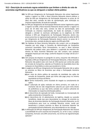 Formulário de Referência - 2012 - LOCALIZA RENT A CAR SA

Versão : 11

18.2 - Descrição de eventuais regras estatutárias que limitem o direito de voto de
acionistas significativos ou que os obriguem a realizar oferta pública
§10.  Se  OPA  por  Atingimento  de  Participação  Relevante  não  estiver  legalmente 
sujeita  a  registro  na  CVM,  o  Novo  Acionista  Relevante  deverá  publicar  o 
edital  da  OPA  por  Atingimento  de  Participação  Relevante  no  prazo  de  10 
(dez)  dias  úteis,  contado  da  data  de  apresentação,  pela  instituição  ou 
empresa especializada, do laudo de avaliação.  
§11. Se OPA por Atingimento de Participação Relevante estiver legalmente sujeita 
a registro na CVM, o Novo Acionista Relevante deverá solicitar o registro no 
prazo  de  10  (dez)  dias  úteis,  contato  da  data  de  apresentação,  pela 
instituição  ou  empresa  especializada,  do  laudo  de  avaliação,  e  estará 
obrigado  a  atender  às  eventuais  solicitações  ou  às  exigências  da  CVM 
relativas  à  OPA  por  Atingimento  de  Participação  Relevante,  dentro  dos 
prazos prescritos na regulamentação aplicável. A publicação do edital da OPA 
por  Atingimento  de  Participação  Relevante  deverá  ocorrer  no  prazo  de  5 
(cinco) dias úteis, contado da data de registro da OPA pela CVM.  
§12.  Na  hipótese  do  Novo  Acionista  Relevante  não  cumprir  com  as  obrigações 
impostas  por  este  artigo,  o  Conselho  de  Administração  da  Companhia 
convocará  Assembleia  Geral  Extraordinária,  na  qual  o  Novo  Acionista 
Relevante  não  poderá  votar,  para  deliberar  a  suspensão  do  exercício  dos 
direitos  do  Novo  Acionista  Relevante  que  não  cumpriu  com  qualquer 
obrigação imposta por este artigo, conforme disposto no artigo 120 da Lei n° 
6.404/76.  
§13. Sem prejuízo do disposto no parágrafo 12 acima, enquanto não efetivada e 
liquidada a OPA por Atingimento de Participação Relevante, o Novo Acionista 
Relevante não poderá votar com mais de 15% (quinze por cento) das ações 
de emissão da Companhia, cabendo ao Presidente da Assembléia Geral não 
computar em Assembléia os votos que excederem o limite. 
§14. A exigência da OPA por Atingimento de Participação Relevante não se aplica 
ao  acionista  ou  Bloco  de  Acionistas  que  atinja  a  Participação  Acionária 
Relevante: 
(a) por  meio  de  oferta  pública  de  aquisição  da  totalidade  das  ações  de 
emissão  da  Companhia,  desde  que  tenha  sido  pago  preço  no  mínimo 
equivalente ao Preço da Oferta;   
(b) de  forma  involuntária,  como  resultado  de  resgate  ou  cancelamento  de 
ações; 
(c) por  subscrição  de  ações  realizada  em  oferta  primária,  em  razão  de  o 
montante  não  ter  sido  integralmente  subscrito  por  quem  tinha  direito 
de  preferência  ou  que  não  tenha  contado  com  número  suficiente  de 
interessados na respectiva distribuição pública; 
(d) em  decorrência  de  operação  de  fusão,  incorporação  ou  incorporação  de 
ações envolvendo a Companhia; ou 
(e) em  decorrência  de:  (i)  adiantamento  de  legítima,  doação  ou  sucessão 
hereditária,  desde  que  para  descendente  ou  cônjuge  de  acionista  ou 
Bloco de Acionistas detentor de Participação Acionária Relevante; ou (ii) 
transferência  para  trust  ou  entidade  fiduciária  similar,  tendo  por 
beneficiário  o  próprio  acionista  ou  Bloco  de  Acionistas  detentor  de 
participação Acionaria Relevante, seus descendentes ou seu cônjuge. 
§15. A efetivação da OPA por Atingimento de Participação Relevante não excluirá 
a possibilidade de outro acionista da Companhia, ou, se for o caso, a própria 
Companhia, formular uma OPA concorrente, nos termos da regulamentação 
aplicável.” 
 

PÁGINA: 257 de 286

 